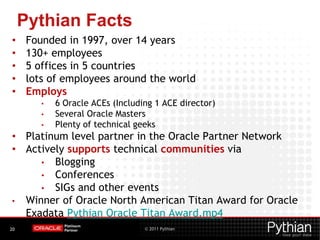 © 2011 Pythian20
Pythian Facts
• Founded in 1997, over 14 years
• 130+ employees
• 5 offices in 5 countries
• lots of employees around the world
• Employs
• 6 Oracle ACEs (Including 1 ACE director)
• Several Oracle Masters
• Plenty of technical geeks
• Platinum level partner in the Oracle Partner Network
• Actively supports technical communities via
• Blogging
• Conferences
• SIGs and other events
• Winner of Oracle North American Titan Award for Oracle
Exadata Pythian Oracle Titan Award.mp4
 