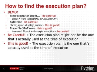 © 2011 Pythian7
How to find the execution plan?
• DEMO1
• explain plan for select... – be careful!
• select * from table(DBMS_XPLAN.DISPLAY);
• Autotrace – be careful!
• dbms_xplan.display_cursor – this is good!
• Trace file STAT rows – this is good!
• However! Tkprof with «explain» option = be careful!
• Be Careful! = The execution plan might not be the one
that’s actually used at the time of execution
• this is good! = The execution plan is the one that’s
actually used at the time of execution
 