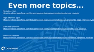 Even more topics…
Navigation mixin
https://developer.salesforce.com/docs/component-library/documentation/lwc/lwc.use_navigate
Page reference types
https://developer.salesforce.com/docs/component-library/documentation/lwc/lwc.reference_page_reference_type
Event best practices
https://developer.salesforce.com/docs/component-library/documentation/lwc/lwc.events_best_practices
Salesforce modules
https://developer.salesforce.com/docs/component-library/documentation/lwc/lwc.reference_salesforce_modules
 