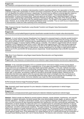 Project Link :
http://kasanpro.com/p/java/cartoon-plus-texture-image-inpainting-coupled-variational-image-decomposition
Abstract : In this paper, we develop a decomposition model to inpainting problems. Our assumption is that the
underlying image is the superposition of cartoon and texture components. We use the total variation norm and its dual
norm to regularize the cartoon and texture, respectively. We recommend an efficient numerical algorithm based on
the splitting versions of augmented Lagrangian method to solve the problem. The proposed algorithm gives a
decomposition of cartoon and texture parts. These two parts can be further used in inpainting problems. Using the
decomposition, segemenation patches(High Resolution Patches) are defined. Filling order of the HR picture filling
order is computed on the HR picture with the sparsity-based method. The HR patch is then pasted into the missing
areas. However, as an overlap with the already synthesized areas is possible. Thus our work focus on implementation
of decomposition model and make inpainting at the missing pixels.
Title :Fingerprint Gender Classification using Wavelet Transform and Singular Value Decomposition
Language : Matlab
Project Link :
http://kasanpro.com/p/matlab/fingerprint-gender-classification-wavelet-transform-singular-value-decomposition
Abstract : A novel method of gender Classification from fingerprint is proposed based on discrete wavelet transform
(DWT) and singular value decomposition (SVD). The classification is achieved by extracting the energy computed
from all the sub-bands of DWT combined with the spatial features of non-zero singular values obtained from the SVD
of fingerprint images. K nearest neighbor (KNN) used as a classifier. This method is experimented with the internal
database of 3570 fingerprints finger prints in which 1980 were male fingerprints and 1590 were female fingerprints.
Fingerwise gender classification is achieved which is 94.32% for the left hand little fingers of female persons and
95.46% for the left hand index finger of male persons. Gender classification for any finger of male persons tested is
attained as 91.67% and 84.69% for female persons respectively. Overall classification rate is 88.28% has been
achieved.
Title :Brain Tumor Detection using Region based Iterative Reconstruction and Segmentation
Language : Java
Project Link : http://kasanpro.com/p/java/brain-tumor-detection-region-based-iterative-reconstruction-segmentation
Abstract : X-ray computed tomography (CT) is a powerful tool for noninvasive imaging of time-varying objects.
Identifiying tumors from the CT image is a chalanging one. In this paper we proposed a reconstruct method for CT
image and tumors are detected then using edge based segmentation algorithm.. In the past, methods have been
proposed to reconstruct images from continuously changing objects. For discretely or structurally changing objects,
however, such methods fail to reconstruct high quality images, mainly because assumptions about continuity are no
longer valid. In this paper, we propose a method to reconstruct structurally changing objects. Starting from the
observation that there exist regions within the scanned object that remain unchanged over time, we introduce an
iterative optimization routine that can automatically determine these regions and incorporate this knowledge in an
algebraic reconstruction method. And tumor detection was made from the reconstructed image.
M.Phil Computer Science Image Processing Projects
Title :Automatic graph based approach for prior detection of diabetes and hypertension in retinal images
Language : Java
Project Link :
http://kasanpro.com/p/java/automatic-graph-based-prior-detection-diabetes-hypertension-retinal-images
Abstract : Retinal vessels are affected by several systemic diseases, namely diabetes, hypertension, and vascular
disorders. In diabetic retinopathy, the blood vessels often show abnormalities at early stages, as well as vessel
diameter alterations . Changes in retinal blood vessels, such as significant dilatation and elongation of main arteries,
veins, and their branches are also frequently associated with hypertension and other cardiovascular pathologies. The
classification of retinal vessels into artery/vein (A/V) is an important phase for automating the detection of vascular
changes, and for the calculation of characteristic signs associated with several systemic diseases such as diabetes,
hypertension, and other cardiovascular conditions. This paper presents an automatic approach for A/V classification
based on the analysis of a graph extracted from the retinal vasculature. The proposed method classifies the entire
vascular tree deciding on the type of each intersection point (graph nodes) and assigning one of two labels to each
vessel segment (graph links). Final classification of a vessel segment as A/V is performed through the combination of
the graph-based labeling results with a set of intensity features. The features were extracted, including exudates,
 