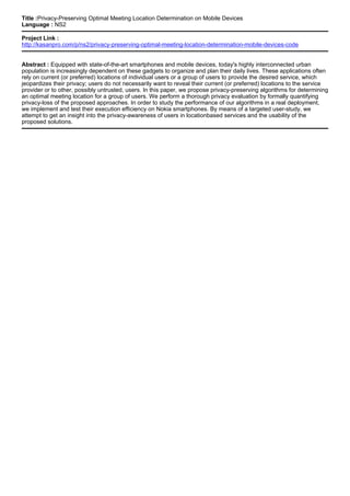 Title :Privacy-Preserving Optimal Meeting Location Determination on Mobile Devices
Language : NS2
Project Link :
http://kasanpro.com/p/ns2/privacy-preserving-optimal-meeting-location-determination-mobile-devices-code
Abstract : Equipped with state-of-the-art smartphones and mobile devices, today's highly interconnected urban
population is increasingly dependent on these gadgets to organize and plan their daily lives. These applications often
rely on current (or preferred) locations of individual users or a group of users to provide the desired service, which
jeopardizes their privacy; users do not necessarily want to reveal their current (or preferred) locations to the service
provider or to other, possibly untrusted, users. In this paper, we propose privacy-preserving algorithms for determining
an optimal meeting location for a group of users. We perform a thorough privacy evaluation by formally quantifying
privacy-loss of the proposed approaches. In order to study the performance of our algorithms in a real deployment,
we implement and test their execution efficiency on Nokia smartphones. By means of a targeted user-study, we
attempt to get an insight into the privacy-awareness of users in locationbased services and the usability of the
proposed solutions.
 
