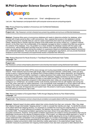 M.Phil Computer Science Secure Computing Projects
Web : www.kasanpro.com Email : sales@kasanpro.com
List Link : http://kasanpro.com/projects-list/m-phil-computer-science-secure-computing-projects
Title :Privacy-Preserving Updates to Anonymous and Confidential Databases
Language : C#
Project Link : http://kasanpro.com/p/c-sharp/privacy-preserving-updates-anonymous-confidential-databases
Abstract : Suppose Alice owns a k-anonymous database and needs to determine whether her database, when
inserted with a tuple owned by Bob, is still k-anonymous. Also, suppose that access to the database is strictly
controlled, because for example data are used for certain experiments that need to be maintained confidential.
Clearly, allowing Alice to directly read the contents of the tuple breaks the privacy of Bob (e.g., a patient's medical
record); on the other hand, the confidentiality of the database managed by Alice is violated once Bob has access to
the contents of the database. Thus, the problem is to check whether the database inserted with the tuple is still
k-anonymous, without letting Alice and Bob know the contents of the tuple and the database respectively. In this
paper, we propose two protocols solving this problem on suppression-based and generalization-based k-anonymous
and confidential databases. The protocols rely on well-known cryptographic assumptions, and we provide theoretical
analyses to proof their soundness and experimental results to illustrate their efficiency.
Title :Replica Placement for Route Diversity in Tree-Based Routing Distributed Hash Tables
Language : C#
Project Link :
http://kasanpro.com/p/c-sharp/replica-placement-route-diversity-tree-based-routing-distributed-hash-tables
Abstract : Distributed hash tables (DTHs) share storage and routing responsibility among all nodes in a peer-to-peer
network. These networks have bounded path length unlike unstructured networks. Unfortunately, nodes can deny
access to keys or misroute lookups. we address both of these problems through replica placement. we characterize
tree-based routing DTHs and define maxdisjoint, a replica placement that creates route diversity for these DTHs. we
prove that this placement creates disjoint routes and find the replication degree necessary to produce a desired
number of disjoint routes. using simulations of pastry (a tree-based routing DTHs), we evaluate the impact of
maxdisjoint on routing robustness compared to other placements when nodes are compromised at random or in a
contiguous run. furthermore, we consider another route diversity mechanism that we call neighbor set routing and
show that, when used with our replica placement, it can successfully route messages to a correct replica even with a
quarter of the nodes in the system compromised at random. finally, we demonstrate a family of replica query
strategies that can trade off response time and system load. We present a hybrid query strategy that keeps response
time low without producing too high a load.
Title :Robust Correlation of Encrypted Attack Traffic through Stepping Stones by Flow Watermarking
Language : C#
Project Link : http://kasanpro.com/p/c-sharp/robust-correlation-encrypted-attack-traffic-flow-watermarking
Abstract : Network based intruders seldom attack their victims directly from their own computer. Often, they stage
their attacks through intermediate "stepping stones" in order to conceal their identity and origin. To identify the source
of the attack behind the stepping stone(s), it is necessary to correlate the incoming and outgoing flows or connections
of a stepping stone. To resist attempts at correlation, the attacker may encrypt or otherwise manipulate the
connection traffic. Timing based correlation approaches have been shown to be quite effective in correlating
encrypted connections. However, timing based correlation approaches are subject to timing perturbations that may be
deliberately introduced by the attacker at stepping stones. In this project, our watermark-based approach is "active" in
that It embeds a unique watermark into the encrypted flows by slightly adjusting the timing of selected packets. The
unique watermark that is embedded in the encrypted flow gives us a number of advantages over passive timing
based correlation in resisting timing perturbations by the attacker. A two-fold monotonically increasing compound
mapping is created and proved to yield more distinctive visible watermarks in the watermarked image. Security
protection measures by parameter and mapping randomizations have also been proposed to deter attackers from
 