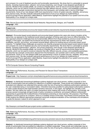 and compare it to a set of idealized security and functionality requirements. We show that it is vulnerable to several
attacks, including impersonation, collusion, and privacy breaching, even though it was designed specifically for
security. Mindful of the possible pitfalls, we construct a flexible frame- work for secure encounter-based social
networks, which can be used to construct networks that offer different security, privacy, and availability guarantees.
We describe two example constructions derived from this framework, and consider each in terms of the ideal
requirements. Some of our new designs fulfill more requirements in terms of system security, reliability, and privacy
than previous work. We also evaluate real-world performance of one of our designs by implementing a
proof-of-concept iPhone application called MeetUp. Experiments highlight the potential of our system and hint at the
deployability of our designs on a large scale.
Title :Secure Encounter-based Mobile Social Networks: Requirements, Designs, and Tradeoffs
Language : NS2
Project Link :
http://kasanpro.com/p/ns2/secure-encounter-based-mobile-social-networks-requirements-designs-tradeoffs-code
Abstract : Encounter-based social networks and encounter-based systems link users who share a location at the
same time, as opposed to the traditional social network paradigm of linking users who have an offline friendship. This
new approach presents challenges that are fundamentally different from those tackled by previous social network
designs. In this paper, we explore the functional and security requirements for these new systems, such as
availability, security, and privacy, and present several design options for building secure encounter-based social
networks. To highlight these challenges we examine one recently proposed encounter-based social network design
and compare it to a set of idealized security and functionality requirements. We show that it is vulnerable to several
attacks, including impersonation, collusion, and privacy breaching, even though it was designed specifically for
security. Mindful of the possible pitfalls, we construct a flexible frame- work for secure encounter-based social
networks, which can be used to construct networks that offer different security, privacy, and availability guarantees.
We describe two example constructions derived from this framework, and consider each in terms of the ideal
requirements. Some of our new designs fulfill more requirements in terms of system security, reliability, and privacy
than previous work. We also evaluate real-world performance of one of our designs by implementing a
proof-of-concept iPhone application called MeetUp. Experiments highlight the potential of our system and hint at the
deployability of our designs on a large scale.
M.Phil Computer Science Secure Computing Projects
Title :Balancing Performance, Accuracy, and Precision for Secure Cloud Transactions
Language : C#
Project Link : http://kasanpro.com/p/c-sharp/balancing-performance-accuracy-precision-secure-cloud-transactions
Abstract : In distributed transactional database systems deployed over cloud servers, entities cooperate to form
proofs of authorization that are justified by collections of certified credentials. These proofs and credentials may be
evaluated and collected over extended time periods under the risk of having the underlying authorization policies or
the user credentials being in inconsistent states. It therefore becomes possible for policy-based authorization systems
to make unsafe decisions that might threaten sensitive resources. In this paper, we highlight the criticality of the
problem. We then define the notion of trusted transactions when dealing with proofs of authorization. Accordingly, we
propose several increasingly stringent levels of policy consistency constraints, and present different enforcement
approaches to guarantee the trustworthiness of transactions executing on cloud servers. We propose a Two-Phase
Validation Commit protocol as a solution, which is a modified version of the basic Two-Phase Commit protocols. We
finally analyze the different approaches presented using both analytical evaluation of the overheads and simulations
to guide the decision makers to which approach to use.
http://kasanpro.com/ieee/final-year-project-center-cuddalore-reviews
Title :Balancing Performance, Accuracy, and Precision for Secure Cloud Transactions
Language : NS2
Project Link :
http://kasanpro.com/p/ns2/balancing-performance-accuracy-precision-secure-cloud-distributed-transactions
Abstract : In distributed transactional database systems deployed over cloud servers, entities cooperate to form
proofs of authorization that are justified by collections of certified credentials. These proofs and credentials may be
evaluated and collected over extended time periods under the risk of having the underlying authorization policies or
 