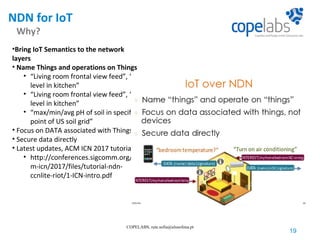 NDN for IoT
Why?
19
COPELABS, rute.sofia@ulusofona.pt
•Bring IoT Semantics to the network
layers
• Name Things and operations on Things
• “Living room frontal view feed”, “CO
level in kitchen”
• “Living room frontal view feed”, “CO
level in kitchen”
• “max/min/avg pH of soil in specific
point of US soil grid”
• Focus on DATA associated with Things
• Secure data directly
• Latest updates, ACM ICN 2017 tutorial
• http://conferences.sigcomm.org/ac
m-icn/2017/files/tutorial-ndn-
ccnlite-riot/1-ICN-intro.pdf
 