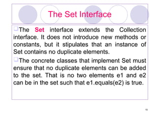 15
The Set Interface
The Set interface extends the Collection
interface. It does not introduce new methods or
constants, but it stipulates that an instance of
Set contains no duplicate elements.
The concrete classes that implement Set must
ensure that no duplicate elements can be added
to the set. That is no two elements e1 and e2
can be in the set such that e1.equals(e2) is true.
 