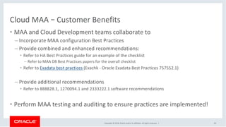 Copyright	©	2018,	Oracle	and/or	its	affiliates.	All	rights	reserved.		|	
Cloud	MAA	–	Customer	Benefits		
•  MAA	and	Cloud	Development	teams	collaborate	to		
– Incorporate	MAA	configuration	Best	Practices	
– Provide	combined	and	enhanced	recommendations:			
•  Refer	to	HA	Best	Practices	guide	for	an	example	of	the	checklist	
– Refer	to	MAA	DB	Best	Practices	papers	for	the	overall	checklist	
•  Refer	to	Exadata	best	practices	(Exachk	-	Oracle	Exadata	Best	Practices	757552.1)	
	
– Provide	additional	recommendations	
•  Refer	to	888828.1,	1270094.1	and	2333222.1	software	recommendations	
•  Perform	MAA	testing	and	auditing	to	ensure	practices	are	implemented!	
49	
 