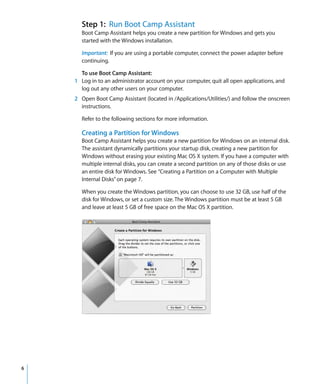 Step 1: Run Boot Camp Assistant
Boot Camp Assistant helps you create a new partition for Windows and gets you
started with the Windows installation.
Important: If you are using a portable computer, connect the power adapter before
continuing.
To use Boot Camp Assistant:
1 Log in to an administrator account on your computer, quit all open applications, and
log out any other users on your computer.
2 Open Boot Camp Assistant (located in /Applications/Utilities/) and follow the onscreen
instructions.
Refer to the following sections for more information.

Creating a Partition for Windows
Boot Camp Assistant helps you create a new partition for Windows on an internal disk.
The assistant dynamically partitions your startup disk, creating a new partition for
Windows without erasing your existing Mac OS X system. If you have a computer with
multiple internal disks, you can create a second partition on any of those disks or use
an entire disk for Windows. See “Creating a Partition on a Computer with Multiple
Internal Disks” on page 7.
When you create the Windows partition, you can choose to use 32 GB, use half of the
disk for Windows, or set a custom size. The Windows partition must be at least 5 GB
and leave at least 5 GB of free space on the Mac OS X partition.

6

 