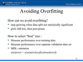 Avoiding Overfitting How can we avoid overfitting? stop growing when data split not statistically significant grow full tree, then post-prune How to select “best” tree : Measure performance over training data Measure performance over separate validation data set MDL: minimize size ( tree )  + size ( misclassifications ( tree )) 
