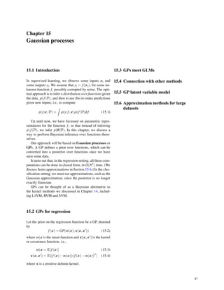 Chapter 15
Gaussian processes
15.1 Introduction
In supervised learning, we observe some inputs xi and
some outputs yi. We assume that yi = f(xi), for some un-
known function f, possibly corrupted by noise. The opti-
mal approach is to infer a distribution over functions given
the data, p(f|D), and then to use this to make predictions
given new inputs, i.e., to compute
p(y|x,D) =
∫
p(y|f,x)p(f|D)d f (15.1)
Up until now, we have focussed on parametric repre-
sentations for the function f, so that instead of inferring
p(f|D), we infer p(θ|D). In this chapter, we discuss a
way to perform Bayesian inference over functions them-
selves.
Our approach will be based on Gaussian processes or
GPs. A GP deﬁnes a prior over functions, which can be
converted into a posterior over functions once we have
seen some data.
It turns out that, in the regression setting, all these com-
putations can be done in closed form, in O(N3) time. (We
discuss faster approximations in Section 15.6.) In the clas-
siﬁcation setting, we must use approximations, such as the
Gaussian approximation, since the posterior is no longer
exactly Gaussian.
GPs can be thought of as a Bayesian alternative to
the kernel methods we discussed in Chapter 14, includ-
ing L1VM, RVM and SVM.
15.2 GPs for regression
Let the prior on the regression function be a GP, denoted
by
f(x) ∼ GP(m(x),κ(x,x′
)) (15.2)
where m(x is the mean function and κ(x,x′) is the kernel
or covariance function, i.e.,
m(x = E[f(x)] (15.3)
κ(x,x′
) = E[(f(x)−m(x))(f(x)−m(x))T
] (15.4)
where κ is a positive deﬁnite kernel.
15.3 GPs meet GLMs
15.4 Connection with other methods
15.5 GP latent variable model
15.6 Approximation methods for large
datasets
87
 