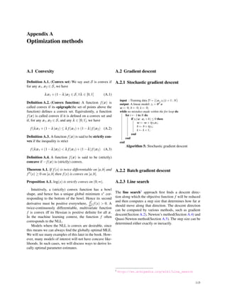 Appendix A
Optimization methods
A.1 Convexity
Deﬁnition A.1. (Convex set) We say aset S is convex if
for any x1,x2 ∈ S, we have
λx1 +(1−λ)x2 ∈ S,∀λ ∈ [0,1] (A.1)
Deﬁnition A.2. (Convex function) A function f(x) is
called convex if its epigraph(the set of points above the
function) deﬁnes a convex set. Equivalently, a function
f(x) is called convex if it is deﬁned on a convex set and
if, for any x1,x2 ∈ S, and any λ ∈ [0,1], we have
f(λx1 +(1−λ)x2) ≤ λ f(x1)+(1−λ)f(x2) (A.2)
Deﬁnition A.3. A function f(x) is said to be strictly con-
vex if the inequality is strict
f(λx1 +(1−λ)x2) < λ f(x1)+(1−λ)f(x2) (A.3)
Deﬁnition A.4. A function f(x) is said to be (strictly)
concave if −f(x) is (strictly) convex.
Theorem A.1. If f(x) is twice differentiable on [a,b] and
f′′(x) ≥ 0 on [a,b] then f(x) is convex on [a,b].
Proposition A.1. log(x) is strictly convex on (0,∞).
Intuitively, a (strictly) convex function has a bowl
shape, and hence has a unique global minimum x∗ cor-
responding to the bottom of the bowl. Hence its second
derivative must be positive everywhere, d2
dx2 f(x) > 0. A
twice-continuously differentiable, multivariate function
f is convex iff its Hessian is positive deﬁnite for all x.
In the machine learning context, the function f often
corresponds to the NLL.
Models where the NLL is convex are desirable, since
this means we can always ﬁnd the globally optimal MLE.
We will see many examples of this later in the book. How-
ever, many models of interest will not have concave like-
lihoods. In such cases, we will discuss ways to derive lo-
cally optimal parameter estimates.
A.2 Gradient descent
A.2.1 Stochastic gradient descent
input : Training data D = {(xi,yi)|i = 1 : N}
output: A linear model: yi = θT x
w ← 0; b ← 0; k ← 0;
while no mistakes made within the for loop do
for i ← 1 to N do
if yi(w ·xi +b) ≤ 0 then
w ← w +ηyixi;
b ← b+ηyi;
k ← k +1;
end
end
end
Algorithm 5: Stochastic gradient descent
A.2.2 Batch gradient descent
A.2.3 Line search
The line search1 approach ﬁrst ﬁnds a descent direc-
tion along which the objective function f will be reduced
and then computes a step size that determines how far x
should move along that direction. The descent direction
can be computed by various methods, such as gradient
descent(Section A.2), Newton’s method(Section A.4) and
Quasi-Newton method(Section A.5). The step size can be
determined either exactly or inexactly.
1 http://en.wikipedia.org/wiki/Line_search
115
 