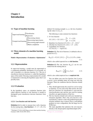 Chapter 1
Introduction
1.1 Types of machine learning



Supervised learning
{
Classiﬁcation
Regression
Unsupervised learning



Discovering clusters
Discovering latent factors
Discovering graph structure
Matrix completion
1.2 Three elements of a machine learning
model
Model = Representation + Evaluation + Optimization1
1.2.1 Representation
In supervised learning, a model must be represented as
a conditional probability distribution P(y|x)(usually we
call it classiﬁer) or a decision function f(x). The set of
classiﬁers(or decision functions) is called the hypothesis
space of the model. Choosing a representation for a model
is tantamount to choosing the hypothesis space that it can
possibly learn.
1.2.2 Evaluation
In the hypothesis space, an evaluation function (also
called objective function or risk function) is needed to
distinguish good classiﬁers(or decision functions) from
bad ones.
1.2.2.1 Loss function and risk function
Deﬁnition 1.1. In order to measure how well a function
ﬁts the training data, a loss function L : Y ×Y → R ≥ 0 is
1 Domingos, P. A few useful things to know about machine learning.
Commun. ACM. 55(10):7887 (2012).
deﬁned. For training example (xi,yi), the loss of predict-
ing the value y is L(yi,y).
The following is some common loss functions:
1. 0-1 loss function
L(Y, f(X)) = I(Y, f(X)) =
{
1, Y = f(X)
0, Y ̸= f(X)
2. Quadratic loss function L(Y, f(X)) = (Y − f(X))2
3. Absolute loss function L(Y, f(X)) = |Y − f(X)|
4. Logarithmic loss function
L(Y,P(Y|X)) = −logP(Y|X)
Deﬁnition 1.2. The risk of function f is deﬁned as the ex-
pected loss of f:
Rexp(f) = E [L(Y, f(X))] =
∫
L(y, f(x))P(x,y)dxdy
(1.1)
which is also called expected loss or risk function.
Deﬁnition 1.3. The risk function Rexp(f) can be esti-
mated from the training data as
Remp(f) =
1
N
N
∑
i=1
L(yi, f(xi)) (1.2)
which is also called empirical loss or empirical risk.
You can deﬁne your own loss function, but if you’re
a novice, you’re probably better off using one from the
literature. There are conditions that loss functions should
meet2:
1. They should approximate the actual loss you’re trying
to minimize. As was said in the other answer, the stan-
dard loss functions for classiﬁcation is zero-one-loss
(misclassiﬁcation rate) and the ones used for training
classiﬁers are approximations of that loss.
2. The loss function should work with your intended op-
timization algorithm. That’s why zero-one-loss is not
used directly: it doesn’t work with gradient-based opti-
mization methods since it doesn’t have a well-deﬁned
gradient (or even a subgradient, like the hinge loss for
SVMs has).
The main algorithm that optimizes the zero-one-loss
directly is the old perceptron algorithm(chapter §??).
2 http://t.cn/zTrDxLO
1
 