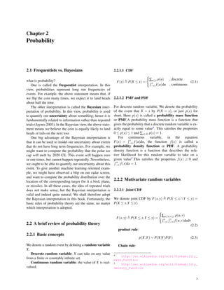 Chapter 2
Probability
2.1 Frequentists vs. Bayesians
what is probability?
One is called the frequentist interpretation. In this
view, probabilities represent long run frequencies of
events. For example, the above statement means that, if
we ﬂip the coin many times, we expect it to land heads
about half the time.
The other interpretation is called the Bayesian inter-
pretation of probability. In this view, probability is used
to quantify our uncertainty about something; hence it is
fundamentally related to information rather than repeated
trials (Jaynes 2003). In the Bayesian view, the above state-
ment means we believe the coin is equally likely to land
heads or tails on the next toss
One big advantage of the Bayesian interpretation is
that it can be used to model our uncertainty about events
that do not have long term frequencies. For example, we
might want to compute the probability that the polar ice
cap will melt by 2020 CE. This event will happen zero
or one times, but cannot happen repeatedly. Nevertheless,
we ought to be able to quantify our uncertainty about this
event. To give another machine learning oriented exam-
ple, we might have observed a blip on our radar screen,
and want to compute the probability distribution over the
location of the corresponding target (be it a bird, plane,
or missile). In all these cases, the idea of repeated trials
does not make sense, but the Bayesian interpretation is
valid and indeed quite natural. We shall therefore adopt
the Bayesian interpretation in this book. Fortunately, the
basic rules of probability theory are the same, no matter
which interpretation is adopted.
2.2 A brief review of probability theory
2.2.1 Basic concepts
We denote a random event by deﬁning a random variable
X.
Descrete random variable: X can take on any value
from a ﬁnite or countably inﬁnite set.
Continuous random variable: the value of X is real-
valued.
2.2.1.1 CDF
F(x) ≜ P(X ≤ x) =
{
∑u≤x p(u) , discrete
∫ x
−∞ f(u)du , continuous
(2.1)
2.2.1.2 PMF and PDF
For descrete random variable, We denote the probability
of the event that X = x by P(X = x), or just p(x) for
short. Here p(x) is called a probability mass function
or PMF.A probability mass function is a function that
gives the probability that a discrete random variable is ex-
actly equal to some value4. This satisﬁes the properties
0 ≤ p(x) ≤ 1 and ∑x∈X p(x) = 1.
For continuous variable, in the equation
F(x) =
∫ x
−∞ f(u)du, the function f(x) is called a
probability density function or PDF. A probability
density function is a function that describes the rela-
tive likelihood for this random variable to take on a
given value5.This satisﬁes the properties f(x) ≥ 0 and∫ ∞
−∞ f(x)dx = 1.
2.2.2 Mutivariate random variables
2.2.2.1 Joint CDF
We denote joint CDF by F(x,y) ≜ P(X ≤ x ∩Y ≤ y) =
P(X ≤ x,Y ≤ y).
F(x,y) ≜ P(X ≤ x,Y ≤ y) =
{
∑u≤x,v≤y p(u,v)
∫ x
−∞
∫ y
−∞ f(u,v)dudv
(2.2)
product rule:
p(X,Y) = P(X|Y)P(Y) (2.3)
Chain rule:
4 http://en.wikipedia.org/wiki/Probability_
mass_function
5 http://en.wikipedia.org/wiki/Probability_
density_function
3
 