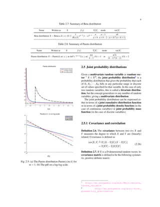 9
Table 2.7: Summary of Beta distribution
Name Written as X f(x) E[X] mode var[X]
Beta distribution X ∼ Beta(a,b) x ∈ [0,1]
1
B(a,b)
xa−1(1−x)b−1 a
a+b
a−1
a+b−2
ab
(a+b)2(a+b+1)
Table 2.8: Summary of Pareto distribution
Name Written as X f(x) E[X] mode var[X]
Pareto distribution X ∼ Pareto(k,m) x ≥ m kmkx−(k+1)I(x ≥ m)
km
k −1
if k > 1 m
m2k
(k −1)2(k −2)
if k > 2
(a)
(b)
Fig. 2.5: (a) The Pareto distribution Pareto(x|m,k) for
m = 1. (b) The pdf on a log-log scale.
2.5 Joint probability distributions
Given a multivariate random variable or random vec-
tor 7 X ∈ RD, the joint probability distribution8 is a
probability distribution that gives the probability that each
of X1,X2,··· ,XD falls in any particular range or discrete
set of values speciﬁed for that variable. In the case of only
two random variables, this is called a bivariate distribu-
tion, but the concept generalizes to any number of random
variables, giving a multivariate distribution.
The joint probability distribution can be expressed ei-
ther in terms of a joint cumulative distribution function
or in terms of a joint probability density function (in the
case of continuous variables) or joint probability mass
function (in the case of discrete variables).
2.5.1 Covariance and correlation
Deﬁnition 2.6. The covariance between two rvs X and
Y measures the degree to which X and Y are (linearly)
related. Covariance is deﬁned as
cov[X,Y] ≜ E[(X −E[X])(Y −E[Y])]
= E[XY]−E[X]E[Y]
(2.26)
Deﬁnition 2.7. If X is a D-dimensional random vector, its
covariance matrix is deﬁned to be the following symmet-
ric, positive deﬁnite matrix:
7 http://en.wikipedia.org/wiki/Multivariate_
random_variable
8 http://en.wikipedia.org/wiki/Joint_
probability_distribution
 