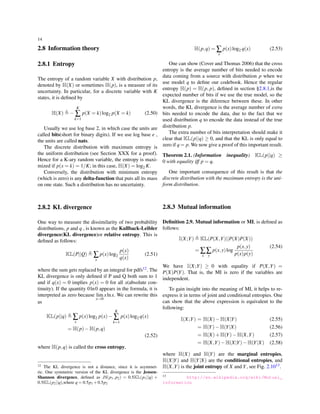 14
2.8 Information theory
2.8.1 Entropy
The entropy of a random variable X with distribution p,
denoted by H(X) or sometimes H(p), is a measure of its
uncertainty. In particular, for a discrete variable with K
states, it is deﬁned by
H(X) ≜ −
K
∑
k=1
p(X = k)log2 p(X = k) (2.50)
Usually we use log base 2, in which case the units are
called bits(short for binary digits). If we use log base e ,
the units are called nats.
The discrete distribution with maximum entropy is
the uniform distribution (see Section XXX for a proof).
Hence for a K-ary random variable, the entropy is maxi-
mized if p(x = k) = 1/K; in this case, H(X) = log2 K.
Conversely, the distribution with minimum entropy
(which is zero) is any delta-function that puts all its mass
on one state. Such a distribution has no uncertainty.
2.8.2 KL divergence
One way to measure the dissimilarity of two probability
distributions, p and q , is known as the Kullback-Leibler
divergence(KL divergence)or relative entropy. This is
deﬁned as follows:
KL(P||Q) ≜ ∑
x
p(x)log2
p(x)
q(x)
(2.51)
where the sum gets replaced by an integral for pdfs12. The
KL divergence is only deﬁned if P and Q both sum to 1
and if q(x) = 0 implies p(x) = 0 for all x(absolute con-
tinuity). If the quantity 0ln0 appears in the formula, it is
interpreted as zero because lim
x→0
xlnx. We can rewrite this
as
KL(p||q) ≜ ∑
x
p(x)log2 p(x)−
K
∑
k=1
p(x)log2 q(x)
= H(p)−H(p,q)
(2.52)
where H(p,q) is called the cross entropy,
12 The KL divergence is not a distance, since it is asymmet-
ric. One symmetric version of the KL divergence is the Jensen-
Shannon divergence, deﬁned as JS(p1, p2) = 0.5KL(p1||q) +
0.5KL(p2||q),where q = 0.5p1 +0.5p2
H(p,q) = ∑
x
p(x)log2 q(x) (2.53)
One can show (Cover and Thomas 2006) that the cross
entropy is the average number of bits needed to encode
data coming from a source with distribution p when we
use model q to deﬁne our codebook. Hence the regular
entropy H(p) = H(p, p), deﬁned in section §2.8.1,is the
expected number of bits if we use the true model, so the
KL divergence is the diference between these. In other
words, the KL divergence is the average number of extra
bits needed to encode the data, due to the fact that we
used distribution q to encode the data instead of the true
distribution p.
The extra number of bits interpretation should make it
clear that KL(p||q) ≥ 0, and that the KL is only equal to
zero if q = p. We now give a proof of this important result.
Theorem 2.1. (Information inequality) KL(p||q) ≥
0 with equality iff p = q.
One important consequence of this result is that the
discrete distribution with the maximum entropy is the uni-
form distribution.
2.8.3 Mutual information
Deﬁnition 2.9. Mutual information or MI, is deﬁned as
follows:
I(X;Y) ≜ KL(P(X,Y)||P(X)P(X))
= ∑
x
∑
y
p(x,y)log
p(x,y)
p(x)p(y)
(2.54)
We have I(X;Y) ≥ 0 with equality if P(X,Y) =
P(X)P(Y). That is, the MI is zero if the variables are
independent.
To gain insight into the meaning of MI, it helps to re-
express it in terms of joint and conditional entropies. One
can show that the above expression is equivalent to the
following:
I(X;Y) = H(X)−H(X|Y) (2.55)
= H(Y)−H(Y|X) (2.56)
= H(X)+H(Y)−H(X,Y) (2.57)
= H(X,Y)−H(X|Y)−H(Y|X) (2.58)
where H(X) and H(Y) are the marginal entropies,
H(X|Y) and H(Y|X) are the conditional entropies, and
H(X,Y) is the joint entropy of X and Y, see Fig. 2.1013.
13 http://en.wikipedia.org/wiki/Mutual_
information
 