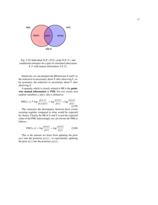 15
Fig. 2.10: Individual H(X),H(Y), joint H(X,Y), and
conditional entropies for a pair of correlated subsystems
X,Y with mutual information I(X;Y).
Intuitively, we can interpret the MI between X and Y as
the reduction in uncertainty about X after observing Y, or,
by symmetry, the reduction in uncertainty about Y after
observing X.
A quantity which is closely related to MI is the point-
wise mutual information or PMI. For two events (not
random variables) x and y, this is deﬁned as
PMI(x,y) ≜ log
p(x,y)
p(x)p(y)
= log
p(x|y)
p(x)
= log
p(y|x)
p(y)
(2.59)
This measures the discrepancy between these events
occuring together compared to what would be expected
by chance. Clearly the MI of X and Y is just the expected
value of the PMI. Interestingly, we can rewrite the PMI as
follows:
PMI(x,y) = log
p(x|y)
p(x)
= log
p(y|x)
p(y)
(2.60)
This is the amount we learn from updating the prior
p(x) into the posterior p(x|y) , or equivalently, updating
the prior p(y) into the posterior p(y|x) .
 