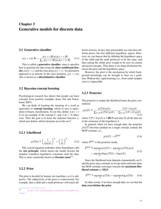 Chapter 3
Generative models for discrete data
3.1 Generative classiﬁer
p(y = c|x,θ) =
p(y = c|θ)p(x|y = c,θ)
∑c′ p(y = c′|θ)p(x|y = c′,θ)
(3.1)
This is called a generative classiﬁer, since it speciﬁes
how to generate the data using the class conditional den-
sity p(x|y = c) and the class prior p(y = c). An alternative
approach is to directly ﬁt the class posterior, p(y = c|x)
;this is known as a discriminative classiﬁer.
3.2 Bayesian concept learning
Psychological research has shown that people can learn
concepts from positive examples alone (Xu and Tenen-
baum 2007).
We can think of learning the meaning of a word as
equivalent to concept learning, which in turn is equiv-
alent to binary classiﬁcation. To see this, deﬁne f(x) = 1
if xis an example of the concept C, and f(x) = 0 other-
wise. Then the goal is to learn the indicator function f,
which just deﬁnes which elements are in the set C.
3.2.1 Likelihood
p(D|h) ≜
(
1
size(h)
)N
=
(
1
|h|
)N
(3.2)
This crucial equation embodies what Tenenbaum calls
the size principle, which means the model favours the
simplest (smallest) hypothesis consistent with the data.
This is more commonly known as Occams razor14.
3.2.2 Prior
The prior is decided by human, not machines, so it is sub-
jective. The subjectivity of the prior is controversial. For
example, that a child and a math professor will reach dif-
14 http://en.wikipedia.org/wiki/Occam%27s_
razor
ferent answers. In fact, they presumably not only have dif-
ferent priors, but also different hypothesis spaces. How-
ever, we can ﬁnesse that by deﬁning the hypothesis space
of the child and the math professor to be the same, and
then setting the childs prior weight to be zero on certain
advanced concepts. Thus there is no sharp distinction be-
tween the prior and the hypothesis space.
However, the prior is the mechanism by which back-
ground knowledge can be brought to bear on a prob-
lem. Without this, rapid learning (i.e., from small samples
sizes) is impossible.
3.2.3 Posterior
The posterior is simply the likelihood times the prior, nor-
malized.
p(h|D) ≜
p(D|h)p(h)
∑h′∈H p(D|h′)p(h′)
=
I(D ∈ h)p(h)
∑h′∈H I(D ∈ h′)p(h′)
(3.3)
where I(D ∈ h)p(h) is 1 iff(iff and only if) all the data are
in the extension of the hypothesis h.
In general, when we have enough data, the posterior
p(h|D) becomes peaked on a single concept, namely the
MAP estimate, i.e.,
p(h|D) → ˆhMAP
(3.4)
where ˆhMAP is the posterior mode,
ˆhMAP
≜ argmax
h
p(h|D) = argmax
h
p(D|h)p(h)
= argmax
h
[log p(D|h)+log p(h)]
(3.5)
Since the likelihood term depends exponentially on N,
and the prior stays constant, as we get more and more data,
the MAP estimate converges towards the maximum like-
lihood estimate or MLE:
ˆhMLE
≜ argmax
h
p(D|h) = argmax
h
log p(D|h) (3.6)
In other words, if we have enough data, we see that the
data overwhelms the prior.
17
 