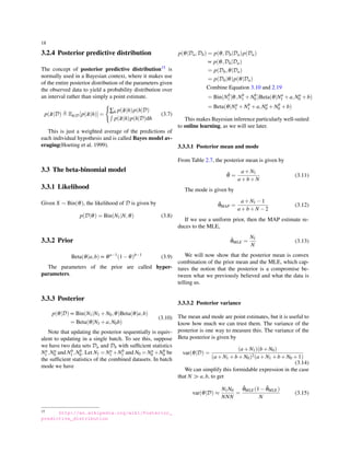 18
3.2.4 Posterior predictive distribution
The concept of posterior predictive distribution15 is
normally used in a Bayesian context, where it makes use
of the entire posterior distribution of the parameters given
the observed data to yield a probability distribution over
an interval rather than simply a point estimate.
p( ˜x|D) ≜ Eh|D[p( ˜x|h)] =
{
∑h p( ˜x|h)p(h|D)
∫
p( ˜x|h)p(h|D)dh
(3.7)
This is just a weighted average of the predictions of
each individual hypothesis and is called Bayes model av-
eraging(Hoeting et al. 1999).
3.3 The beta-binomial model
3.3.1 Likelihood
Given X ∼ Bin(θ), the likelihood of D is given by
p(D|θ) = Bin(N1|N,θ) (3.8)
3.3.2 Prior
Beta(θ|a,b) ∝ θa−1
(1−θ)b−1
(3.9)
The parameters of the prior are called hyper-
parameters.
3.3.3 Posterior
p(θ|D) ∝ Bin(N1|N1 +N0,θ)Beta(θ|a,b)
= Beta(θ|N1 +a,N0b)
(3.10)
Note that updating the posterior sequentially is equiv-
alent to updating in a single batch. To see this, suppose
we have two data sets Da and Db with sufﬁcient statistics
Na
1 ,Na
0 and Nb
1 ,Nb
0 . Let N1 = Na
1 +Nb
1 and N0 = Na
0 +Nb
0 be
the sufﬁcient statistics of the combined datasets. In batch
mode we have
15 http://en.wikipedia.org/wiki/Posterior_
predictive_distribution
p(θ|Da,Db) = p(θ,Db|Da)p(Da)
∝ p(θ,Db|Da)
= p(Db,θ|Da)
= p(Db|θ)p(θ|Da)
Combine Equation 3.10 and 2.19
= Bin(Nb
1 |θ,Nb
1 +Nb
0 )Beta(θ|Na
1 +a,Na
0 +b)
= Beta(θ|Na
1 +Nb
1 +a,Na
0 +Nb
0 +b)
This makes Bayesian inference particularly well-suited
to online learning, as we will see later.
3.3.3.1 Posterior mean and mode
From Table 2.7, the posterior mean is given by
¯θ =
a+N1
a+b+N
(3.11)
The mode is given by
ˆθMAP =
a+N1 −1
a+b+N −2
(3.12)
If we use a uniform prior, then the MAP estimate re-
duces to the MLE,
ˆθMLE =
N1
N
(3.13)
We will now show that the posterior mean is convex
combination of the prior mean and the MLE, which cap-
tures the notion that the posterior is a compromise be-
tween what we previously believed and what the data is
telling us.
3.3.3.2 Posterior variance
The mean and mode are point estimates, but it is useful to
know how much we can trust them. The variance of the
posterior is one way to measure this. The variance of the
Beta posterior is given by
var(θ|D) =
(a+N1)(b+N0)
(a+N1 +b+N0)2(a+N1 +b+N0 +1)
(3.14)
We can simplify this formidable expression in the case
that N ≫ a,b, to get
var(θ|D) ≈
N1N0
NNN
=
ˆθMLE(1− ˆθMLE)
N
(3.15)
 