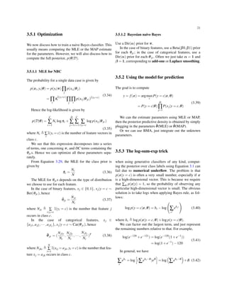 21
3.5.1 Optimization
We now discuss how to train a naive Bayes classiﬁer. This
usually means computing the MLE or the MAP estimate
for the parameters. However, we will also discuss how to
compute the full posterior, p(θ|D).
3.5.1.1 MLE for NBC
The probability for a single data case is given by
p(xi,yi|θ) = p(yi|π)∏
j
p(xij|θj)
= ∏
c
π
I(yi=c)
c ∏
j
∏
c
p(xij|θjc)I(yi=c)
(3.34)
Hence the log-likelihood is given by
p(D|θ) =
C
∑
c=1
Nc logπc +
D
∑
j=1
C
∑
c=1
∑
i:yi=c
log p(xij|θjc)
(3.35)
where Nc ≜ ∑
i
I(yi = c) is the number of feature vectors in
class c.
We see that this expression decomposes into a series
of terms, one concerning π, and DC terms containing the
θjcs. Hence we can optimize all these parameters sepa-
rately.
From Equation 3.29, the MLE for the class prior is
given by
ˆπc =
Nc
N
(3.36)
The MLE for θjcs depends on the type of distribution
we choose to use for each feature.
In the case of binary features, xj ∈ {0,1}, xj|y = c ∼
Ber(θjc), hence
ˆθjc =
Njc
Nc
(3.37)
where Njc ≜ ∑
i:yi=c
I(yi = c) is the number that feature j
occurs in class c.
In the case of categorical features, xj ∈
{aj1,aj2,··· ,ajSj }, xj|y = c ∼ Cat(θjc), hence
ˆθjc = (
Nj1c
Nc
,
Nj2c
Nc
,··· ,
NjSj
Nc
)T
(3.38)
where Njkc ≜
N
∑
i=1
I(xij = ajk,yi = c) is the number that fea-
ture xj = ajk occurs in class c.
3.5.1.2 Bayesian naive Bayes
Use a Dir(α) prior for π.
In the case of binary features, use a Beta(β0,β1) prior
for each θjc; in the case of categorical features, use a
Dir(α) prior for each θjc. Often we just take α = 1 and
β = 1, corresponding to add-one or Laplace smoothing.
3.5.2 Using the model for prediction
The goal is to compute
y = f(x) = argmax
c
P(y = c|x,θ)
= P(y = c|θ)
D
∏
j=1
P(xj|y = c,θ)
(3.39)
We can the estimate parameters using MLE or MAP,
then the posterior predictive density is obtained by simply
plugging in the parameters ¯θ(MLE) or ˆθ(MAP).
Or we can use BMA, just integrate out the unknown
parameters.
3.5.3 The log-sum-exp trick
when using generative classiﬁers of any kind, comput-
ing the posterior over class labels using Equation 3.1 can
fail due to numerical underﬂow. The problem is that
p(x|y = c) is often a very small number, especially if x
is a high-dimensional vector. This is because we require
that ∑x p(x|y) = 1, so the probability of observing any
particular high-dimensional vector is small. The obvious
solution is to take logs when applying Bayes rule, as fol-
lows:
log p(y = c|x,θ) = bc −log
(
∑
c′
ebc′
)
(3.40)
where bc ≜ log p(x|y = c,θ)+log p(y = c|θ).
We can factor out the largest term, and just represent
the remaining numbers relative to that. For example,
log(e−120
+e−121
) = log(e−120
(1+e−1
))
= log(1+e−1
)−120
(3.41)
In general, we have
∑
c
ebc
= log
[
(∑ebc−B
)eB
]
= log
(
∑ebc−B
)
+B (3.42)
 