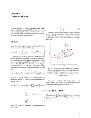 Chapter 4
Gaussian Models
In this chapter, we discuss the multivariate Gaus-
sian or multivariate normal(MVN), which is the most
widely used joint probability density function for contin-
uous variables. It will form the basis for many of the mod-
els we will encounter in later chapters.
4.1 Basics
Recall from Section 2.5.2 that the pdf for an MVN in D
dimensions is deﬁned by the following:
N(x|µ,Σ) ≜
1
(2π)
D
2 |Σ|
1
2
exp
[
−
1
2
(x−µ)T
Σ−1
(x−µ)
]
(4.1)
The expression inside the exponent is the Mahalanobis
distance between a data vector x and the mean vector µ,
We can gain a better understanding of this quantity by per-
forming an eigendecomposition of Σ. That is, we write
Σ = UΛUT , where U is an orthonormal matrix of eigen-
vectors satsifying UT U = I, and Λ is a diagonal matrix
of eigenvalues. Using the eigendecomposition, we have
that
Σ−1
= U−T
Λ−1
U−1
= UΛ−1
UT
=
D
∑
i=1
1
λi
uiuT
i (4.2)
where ui is the i’th column of U, containing the i’th
eigenvector. Hence we can rewrite the Mahalanobis dis-
tance as follows:
(x−µ)T
Σ−1
(x−µ) = (x−µ)T
(
D
∑
i=1
1
λi
uiuT
i
)
(x−µ)
(4.3)
=
D
∑
i=1
1
λi
(x−µ)T
uiuT
i (x−µ)
(4.4)
=
D
∑
i=1
y2
i
λi
(4.5)
where yi ≜ uT
i (x−µ). Recall that the equation for an el-
lipse in 2d is
y2
1
λ1
+
y2
2
λ2
= 1 (4.6)
Hence we see that the contours of equal probability
density of a Gaussian lie along ellipses. This is illustrated
in Figure 4.1. The eigenvectors determine the orientation
of the ellipse, and the eigenvalues determine how elogo-
nated it is.
Fig. 4.1: Visualization of a 2 dimensional Gaussian
density. The major and minor axes of the ellipse are
deﬁned by the ﬁrst two eigenvectors of the covariance
matrix, namely u1 and u2. Based on Figure 2.7 of
(Bishop 2006a)
In general, we see that the Mahalanobis distance corre-
sponds to Euclidean distance in a transformed coordinate
system, where we shift by µ and rotate by U.
4.1.1 MLE for a MVN
Theorem 4.1. (MLE for a MVN) If we have N iid sam-
ples xi ∼ N(µ,Σ), then the MLE for the parameters is
given by
25
 
