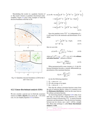 27
Thresholding this results in a quadratic function of
x. The result is known as quadratic discriminant analy-
sis(QDA). Figure 4.3 gives some examples of what the
decision boundaries look like in 2D.
(a)
(b)
Fig. 4.3: Quadratic decision boundaries in 2D for the 2
and 3 class case.
4.2.2 Linear discriminant analysis (LDA)
We now consider a special case in which the covariance
matrices are tied or shared across classes,Σc = Σ. In this
case, we can simplify Equation 4.14 as follows:
p(y|x,θ) ∝ πc exp
(
µcΣ−1
x−
1
2
xT
Σ−1
x−
1
2
µT
c Σ−1
µc
)
= exp
(
µcΣ−1
x−
1
2
µT
c Σ−1
µc +logπc
)
exp
(
−
1
2
xT
Σ−1
x
)
∝ exp
(
µcΣ−1
x−
1
2
µT
c Σ−1
µc +logπc
)
(4.15)
Since the quadratic term xT Σ−1x is independent of c,
it will cancel out in the numerator and denominator. If we
deﬁne
γc ≜ −
1
2
µT
c Σ−1
µc +logπc (4.16)
βc ≜ Σ−1
µc (4.17)
then we can write
p(y|x,θ) =
eβT
c x+γc
∑c′ eβT
c′ x+γc′
≜ σ(η,c) (4.18)
where η ≜ (eβT
1 x
+γ1,··· ,eβT
Cx
+γC), σ() is the softmax
activation function16, deﬁned as follows:
σ(q,i) ≜
exp(qi)
∑n
j=1 exp(qj)
(4.19)
When parameterized by some constant, α > 0, the fol-
lowing formulation becomes a smooth, differentiable ap-
proximation of the maximum function:
Sα(x) =
∑D
j=1 xjeαxj
∑D
j=1 eαxj
(4.20)
Sα has the following properties:
1. Sα → max as α → ∞
2. S0 is the average of its inputs
3. Sα → min as α → −∞
Note that the softmax activation function comes from
the area of statistical physics, where it is common to use
the Boltzmann distribution, which has the same form as
the softmax activation function.
An interesting property of Equation 4.18 is that, if we
take logs, we end up with a linear function of x. (The
reason it is linear is because the xT Σ−1x cancels from the
numerator and denominator.) Thus the decision boundary
between any two classes, says c and c′, will be a straight
line. Hence this technique is called linear discriminant
analysis or LDA.
16 http://en.wikipedia.org/wiki/Softmax_
activation_function
 