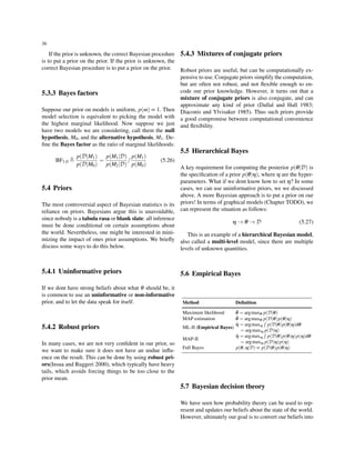 36
If the prior is unknown, the correct Bayesian procedure
is to put a prior on the prior. If the prior is unknown, the
correct Bayesian procedure is to put a prior on the prior.
5.3.3 Bayes factors
Suppose our prior on models is uniform, p(m) ∝ 1. Then
model selection is equivalent to picking the model with
the highest marginal likelihood. Now suppose we just
have two models we are considering, call them the null
hypothesis, M0, and the alternative hypothesis, M1. De-
ﬁne the Bayes factor as the ratio of marginal likelihoods:
BF1,0 ≜
p(D|M1)
p(D|M0)
=
p(M1|D)
p(M2|D)
/
p(M1)
p(M0)
(5.26)
5.4 Priors
The most controversial aspect of Bayesian statistics is its
reliance on priors. Bayesians argue this is unavoidable,
since nobody is a tabula rasa or blank slate: all inference
must be done conditional on certain assumptions about
the world. Nevertheless, one might be interested in mini-
mizing the impact of ones prior assumptions. We brieﬂy
discuss some ways to do this below.
5.4.1 Uninformative priors
If we dont have strong beliefs about what θ should be, it
is common to use an uninformative or non-informative
prior, and to let the data speak for itself.
5.4.2 Robust priors
In many cases, we are not very conﬁdent in our prior, so
we want to make sure it does not have an undue inﬂu-
ence on the result. This can be done by using robust pri-
ors(Insua and Ruggeri 2000), which typically have heavy
tails, which avoids forcing things to be too close to the
prior mean.
5.4.3 Mixtures of conjugate priors
Robust priors are useful, but can be computationally ex-
pensive to use. Conjugate priors simplify the computation,
but are often not robust, and not ﬂexible enough to en-
code our prior knowledge. However, it turns out that a
mixture of conjugate priors is also conjugate, and can
approximate any kind of prior (Dallal and Hall 1983;
Diaconis and Ylvisaker 1985). Thus such priors provide
a good compromise between computational convenience
and ﬂexibility.
5.5 Hierarchical Bayes
A key requirement for computing the posterior p(θ|D) is
the speciﬁcation of a prior p(θ|η), where η are the hyper-
parameters. What if we dont know how to set η? In some
cases, we can use uninformative priors, we we discussed
above. A more Bayesian approach is to put a prior on our
priors! In terms of graphical models (Chapter TODO), we
can represent the situation as follows:
η → θ → D (5.27)
This is an example of a hierarchical Bayesian model,
also called a multi-level model, since there are multiple
levels of unknown quantities.
5.6 Empirical Bayes
Method Deﬁnition
Maximum likelihood ˆθ = argmaxθ p(D|θ)
MAP estimation ˆθ = argmaxθ p(D|θ)p(θ|η)
ML-II (Empirical Bayes)
ˆη = argmaxη
∫
p(D|θ)p(θ|η)dθ
= argmaxη p(D|η)
MAP-II
ˆη = argmaxη
∫
p(D|θ)p(θ|η)p(η)dθ
= argmaxη p(D|η)p(η)
Full Bayes p(θ,η|D) ∝ p(D|θ)p(θ|η)
5.7 Bayesian decision theory
We have seen how probability theory can be used to rep-
resent and updates our beliefs about the state of the world.
However, ultimately our goal is to convert our beliefs into
 
