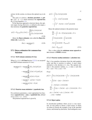 37
actions. In this section, we discuss the optimal way to do
this.
Our goal is to devise a decision procedure or pol-
icy, f(x) : X → Y, which minimizes the expected loss
Rexp(f)(see Equation 1.1).
In the Bayesian approach to decision theory, the opti-
mal output, having observed x, is deﬁned as the output a
that minimizes the posterior expected loss:
ρ(f) = Ep(y|x)[L(y, f(x))] =



∑
y
L[y, f(x)]p(y|x)
∫
y
L[y, f(x)]p(y|x)dy
(5.28)
Hence the Bayes estimator, also called the Bayes de-
cision rule, is given by
δ(x) = argmin
f∈H
ρ(f) (5.29)
5.7.1 Bayes estimators for common loss
functions
5.7.1.1 MAP estimate minimizes 0-1 loss
When L(y, f(x)) is 0-1 loss(Section 1.2.2.1), we can proof
that MAP estimate minimizes 0-1 loss,
argmin
f∈H
ρ(f) = argmin
f∈H
K
∑
i=1
L[Ck, f(x)]p(Ck|x)
= argmin
f∈H
K
∑
i=1
I(f(x) ̸= Ck)p(Ck|x)
= argmin
f∈H
K
∑
i=1
p(f(x) ̸= Ck|x)
= argmin
f∈H
[1− p(f(x) = Ck|x)]
= argmax
f∈H
p(f(x) = Ck|x)
5.7.1.2 Posterior mean minimizes ℓ2(quadratic) loss
For continuous parameters, a more appropriate loss func-
tion is squared error, ℓ2 loss, or quadratic loss, deﬁned
as L(y, f(x)) = [y− f(x)]2
.
The posterior expected loss is given by
ρ(f) =
∫
y
L[y, f(x)]p(y|x)dy
=
∫
y
[y− f(x)]2
p(y|x)dy
=
∫
y
[
y2
−2yf(x)+ f(x)2
]
p(y|x)dy
(5.30)
Hence the optimal estimate is the posterior mean:
∂ρ
∂ f
=
∫
y
[−2y+2f(x)]p(y|x)dy = 0 ⇒
∫
y
f(x)p(y|x)dy =
∫
y
yp(y|x)dy
f(x)
∫
y
p(y|x)dy = Ep(y|x)[y]
f(x) = Ep(y|x)[y] (5.31)
This is often called the minimum mean squared er-
ror estimate or MMSE estimate.
5.7.1.3 Posterior median minimizes ℓ1(absolute) loss
The ℓ2 loss penalizes deviations from the truth quadrat-
ically, and thus is sensitive to outliers. A more robust
alternative is the absolute or ℓ1 loss. The optimal esti-
mate is the posterior median, i.e., a value a such that
P(y < a|x) = P(y ≥ a|x) = 0.5.
Proof.
ρ(f) =
∫
y
L[y, f(x)]p(y|x)dy =
∫
y
|y− f(x)|p(y|x)dy
=
∫
y
[f(x)−y]p(y < f(x)|x)+
[y− f(x)]p(y ≥ f(x)|x)dy
∂ρ
∂ f
=
∫
y
[p(y < f(x)|x)− p(y ≥ f(x)|x)]dy = 0 ⇒
p(y < f(x)|x) = p(y ≥ f(x)|x) = 0.5
∴ f(x) = median
5.7.1.4 Reject option
In classiﬁcation problems where p(y|x) is very uncer-
tain, we may prefer to choose a reject action, in which
we refuse to classify the example as any of the speciﬁed
classes, and instead say dont know. Such ambiguous cases
 