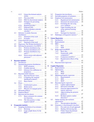 vi Preface
4.2.2 Linear discriminant analysis
(LDA) . . . . . . . . . . . . . . . . . . . . . 27
4.2.3 Two-class LDA . . . . . . . . . . . . . 28
4.2.4 MLE for discriminant analysis. 28
4.2.5 Strategies for preventing
overﬁtting . . . . . . . . . . . . . . . . . . 29
4.2.6 Regularized LDA * . . . . . . . . . . 29
4.2.7 Diagonal LDA . . . . . . . . . . . . . . 29
4.2.8 Nearest shrunken centroids
classiﬁer * . . . . . . . . . . . . . . . . . 29
4.3 Inference in jointly Gaussian
distributions . . . . . . . . . . . . . . . . . . . . . . . . 29
4.3.1 Statement of the result . . . . . . . 29
4.3.2 Examples . . . . . . . . . . . . . . . . . . 30
4.4 Linear Gaussian systems . . . . . . . . . . . . . 30
4.4.1 Statement of the result . . . . . . . 30
4.5 Digression: The Wishart distribution * . . 30
4.6 Inferring the parameters of an MVN . . . 30
4.6.1 Posterior distribution of µ . . . . 30
4.6.2 Posterior distribution of Σ * . . . 30
4.6.3 Posterior distribution of µ
and Σ * . . . . . . . . . . . . . . . . . . . . 30
4.6.4 Sensor fusion with unknown
precisions * . . . . . . . . . . . . . . . . 30
5 Bayesian statistics . . . . . . . . . . . . . . . . . . . . . . . . 31
5.1 Introduction . . . . . . . . . . . . . . . . . . . . . . . . 31
5.2 Summarizing posterior distributions . . . . 31
5.2.1 MAP estimation. . . . . . . . . . . . . 31
5.2.2 Credible intervals . . . . . . . . . . . 32
5.2.3 Inference for a difference in
proportions . . . . . . . . . . . . . . . . . 33
5.3 Bayesian model selection . . . . . . . . . . . . . 33
5.3.1 Bayesian Occam’s razor . . . . . . 33
5.3.2 Computing the marginal
likelihood (evidence). . . . . . . . . 34
5.3.3 Bayes factors . . . . . . . . . . . . . . . 36
5.4 Priors . . . . . . . . . . . . . . . . . . . . . . . . . . . . . 36
5.4.1 Uninformative priors . . . . . . . . . 36
5.4.2 Robust priors . . . . . . . . . . . . . . . 36
5.4.3 Mixtures of conjugate priors . . 36
5.5 Hierarchical Bayes . . . . . . . . . . . . . . . . . . 36
5.6 Empirical Bayes . . . . . . . . . . . . . . . . . . . . 36
5.7 Bayesian decision theory . . . . . . . . . . . . . 36
5.7.1 Bayes estimators for common
loss functions . . . . . . . . . . . . . . . 37
5.7.2 The false positive vs false
negative tradeoff . . . . . . . . . . . . 38
6 Frequentist statistics. . . . . . . . . . . . . . . . . . . . . . 39
6.1 Sampling distribution of an estimator . . . 39
6.1.1 Bootstrap . . . . . . . . . . . . . . . . . . 39
6.1.2 Large sample theory for the
MLE * . . . . . . . . . . . . . . . . . . . . 39
6.2 Frequentist decision theory . . . . . . . . . . . 39
6.3 Desirable properties of estimators . . . . . . 39
6.4 Empirical risk minimization . . . . . . . . . . 39
6.4.1 Regularized risk minimization . 39
6.4.2 Structural risk minimization . . . 39
6.4.3 Estimating the risk using
cross validation . . . . . . . . . . . . . 39
6.4.4 Upper bounding the risk
using statistical learning
theory *. . . . . . . . . . . . . . . . . . . . 39
6.4.5 Surrogate loss functions . . . . . . 39
6.5 Pathologies of frequentist statistics * . . . 39
7 Linear Regression . . . . . . . . . . . . . . . . . . . . . . . . 41
7.1 Introduction . . . . . . . . . . . . . . . . . . . . . . . . 41
7.2 Representation. . . . . . . . . . . . . . . . . . . . . . 41
7.3 MLE . . . . . . . . . . . . . . . . . . . . . . . . . . . . . . 41
7.3.1 OLS . . . . . . . . . . . . . . . . . . . . . . 41
7.3.2 SGD . . . . . . . . . . . . . . . . . . . . . . 42
7.4 Ridge regression(MAP) . . . . . . . . . . . . . . 42
7.4.1 Basic idea . . . . . . . . . . . . . . . . . . 43
7.4.2 Numerically stable
computation * . . . . . . . . . . . . . . 43
7.4.3 Connection with PCA * . . . . . . 43
7.4.4 Regularization effects of big
data . . . . . . . . . . . . . . . . . . . . . . . 43
7.5 Bayesian linear regression . . . . . . . . . . . . 43
8 Logistic Regression . . . . . . . . . . . . . . . . . . . . . . . 45
8.1 Representation. . . . . . . . . . . . . . . . . . . . . . 45
8.2 Optimization . . . . . . . . . . . . . . . . . . . . . . . 45
8.2.1 MLE . . . . . . . . . . . . . . . . . . . . . . 45
8.2.2 MAP . . . . . . . . . . . . . . . . . . . . . . 45
8.3 Multinomial logistic regression . . . . . . . . 45
8.3.1 Representation . . . . . . . . . . . . . . 45
8.3.2 MLE . . . . . . . . . . . . . . . . . . . . . . 46
8.3.3 MAP . . . . . . . . . . . . . . . . . . . . . . 46
8.4 Bayesian logistic regression . . . . . . . . . . 46
8.4.1 Laplace approximation . . . . . . . 47
8.4.2 Derivation of the BIC . . . . . . . . 47
8.4.3 Gaussian approximation for
logistic regression . . . . . . . . . . . 47
8.4.4 Approximating the posterior
predictive . . . . . . . . . . . . . . . . . . 47
8.4.5 Residual analysis (outlier
detection) * . . . . . . . . . . . . . . . . 47
8.5 Online learning and stochastic
optimization. . . . . . . . . . . . . . . . . . . . . . . . 47
8.5.1 The perceptron algorithm . . . . . 47
8.6 Generative vs discriminative classiﬁers . 48
8.6.1 Pros and cons of each approach 48
8.6.2 Dealing with missing data . . . . 48
8.6.3 Fishers linear discriminant
analysis (FLDA) * . . . . . . . . . . . 50
 