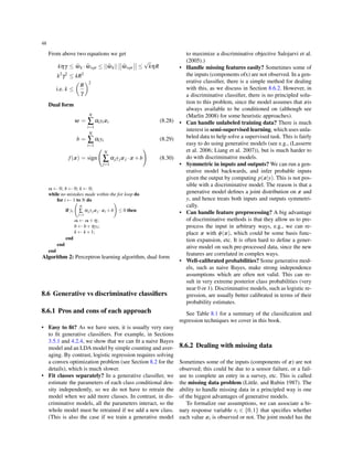 48
From above two equations we get
kηγ ≤ wk ·wopt ≤ ||wk|| wopt ≤
√
kηR
k2
γ2
≤ kR2
i.e. k ≤
(
R
γ
)2
Dual form
w =
N
∑
i=1
αiyixi (8.28)
b =
N
∑
i=1
αiyi (8.29)
f(x) = sign
(
N
∑
j=1
αjyjxj ·x+b
)
(8.30)
α ← 0; b ← 0; k ← 0;
while no mistakes made within the for loop do
for i ← 1 to N do
if yi
(
N
∑
j=1
αjyjxj ·xi +b
)
≤ 0 then
α ← α+η;
b ← b+ηyi;
k ← k +1;
end
end
end
Algorithm 2: Perceptron learning algorithm, dual form
8.6 Generative vs discriminative classiﬁers
8.6.1 Pros and cons of each approach
• Easy to ﬁt? As we have seen, it is usually very easy
to ﬁt generative classiﬁers. For example, in Sections
3.5.1 and 4.2.4, we show that we can ﬁt a naive Bayes
model and an LDA model by simple counting and aver-
aging. By contrast, logistic regression requires solving
a convex optimization problem (see Section 8.2 for the
details), which is much slower.
• Fit classes separately? In a generative classiﬁer, we
estimate the parameters of each class conditional den-
sity independently, so we do not have to retrain the
model when we add more classes. In contrast, in dis-
criminative models, all the parameters interact, so the
whole model must be retrained if we add a new class.
(This is also the case if we train a generative model
to maximize a discriminative objective Salojarvi et al.
(2005).)
• Handle missing features easily? Sometimes some of
the inputs (components ofx) are not observed. In a gen-
erative classiﬁer, there is a simple method for dealing
with this, as we discuss in Section 8.6.2. However, in
a discriminative classiﬁer, there is no principled solu-
tion to this problem, since the model assumes that xis
always available to be conditioned on (although see
(Marlin 2008) for some heuristic approaches).
• Can handle unlabeled training data? There is much
interest in semi-supervised learning, which uses unla-
beled data to help solve a supervised task. This is fairly
easy to do using generative models (see e.g., (Lasserre
et al. 2006; Liang et al. 2007)), but is much harder to
do with discriminative models.
• Symmetric in inputs and outputs? We can run a gen-
erative model backwards, and infer probable inputs
given the output by computing p(x|y). This is not pos-
sible with a discriminative model. The reason is that a
generative model deﬁnes a joint distribution on x and
y, and hence treats both inputs and outputs symmetri-
cally.
• Can handle feature preprocessing? A big advantage
of discriminative methods is that they allow us to pre-
process the input in arbitrary ways, e.g., we can re-
place x with ϕ(x), which could be some basis func-
tion expansion, etc. It is often hard to deﬁne a gener-
ative model on such pre-processed data, since the new
features are correlated in complex ways.
• Well-calibrated probabilities? Some generative mod-
els, such as naive Bayes, make strong independence
assumptions which are often not valid. This can re-
sult in very extreme posterior class probabilities (very
near 0 or 1). Discriminative models, such as logistic re-
gression, are usually better calibrated in terms of their
probability estimates.
See Table 8.1 for a summary of the classiﬁcation and
regression techniques we cover in this book.
8.6.2 Dealing with missing data
Sometimes some of the inputs (components of x) are not
observed; this could be due to a sensor failure, or a fail-
ure to complete an entry in a survey, etc. This is called
the missing data problem (Little. and Rubin 1987). The
ability to handle missing data in a principled way is one
of the biggest advantages of generative models.
To formalize our assumptions, we can associate a bi-
nary response variable ri ∈ {0,1} that speciﬁes whether
each value xi is observed or not. The joint model has the
 