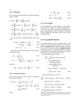 52
9.1.2.2 Multinoulli
We can represent the multinoulli as a minimal exponential
family as follows:
Cat(x|µ) =
K
∏
k=1
= exp
(
K
∑
k=1
xk logµk
)
= exp
[
K−1
∑
k=1
xk logµk +(1−
K−1
∑
k=1
xk)log(1−
K−1
∑
k=1
µk)
]
= exp
[
K−1
∑
k=1
xk log
µk
1−∑K−1
k=1 µk
+log(1−
K−1
∑
k=1
µk)
]
= exp
[
K−1
∑
k=1
xk log
µk
µK
+logµK
]
, where µK ≜ 1−
K−1
∑
k=1
µk
We can write this in exponential family form as fol-
lows:
Cat(x|µ) = exp[θT
ϕ(x)−A(θ)] (9.9)
θ ≜ (log
µ1
µK
,··· ,log
µK−1
µK
) (9.10)
ϕ(x) ≜ (x1,··· ,xK−1) (9.11)
We can recover the mean parameters from the canoni-
cal parameters using
µk =
eθk
1+∑K−1
j=1 eθj
(9.12)
µK = 1−
∑K−1
j=1 eθj
1+∑K−1
j=1 eθj
=
1
1+∑K−1
j=1 eθj
(9.13)
and hence
A(θ] = −logµK = log(1+
K−1
∑
j=1
eθj ) (9.14)
9.1.2.3 Univariate Gaussian
The univariate Gaussian can be written in exponential
family form as follows:
N(x|µ,σ2
) =
1
√
2πσ
exp
[
−
1
2σ2
(x− µ)2
]
=
1
√
2πσ
exp
[
−
1
2σ2
x2
+
µ
σ2
x−
1
2σ2
µ2
]
=
1
Z(θ)
exp[θT
ϕ(x)] (9.15)
where
θ = (
µ
σ2
,−
1
2σ2
) (9.16)
ϕ(x) = (x,x2
) (9.17)
Z(θ) =
√
2πσ exp(
µ2
2σ2
) (9.18)
9.1.2.4 Non-examples
Not all distributions of interest belong to the exponen-
tial family. For example, the uniform distribution,X ∼
U(a,b), does not, since the support of the distribution de-
pends on the parameters. Also, the Student T distribution
(Section TODO) does not belong, since it does not have
the required form.
9.1.3 Log partition function
An important property of the exponential family is that
derivatives of the log partition function can be used to
generate cumulants of the sufﬁcient statistics.20 For this
reason, A(θ) is sometimes called a cumulant function.
We will prove this for a 1-parameter distribution; this can
be generalized to a K-parameter distribution in a straight-
forward way. For the ﬁrst derivative we have
For the second derivative we have
dA
dθ
=
d
dθ
{
log
∫
exp[θϕ(x)]h(x)dx
}
=
d
dθ
∫
exp[θϕ(x)]h(x)dx
∫
exp[θϕ(x)]h(x)dx
=
∫
ϕ(x)exp[θϕ(x)]h(x)dx
exp(A(θ))
=
∫
ϕ(x)exp[θϕ(x)−A(θ)]h(x)dx
=
∫
ϕ(x)p(x)dx = E[ϕ(x)] (9.19)
For the second derivative we have
d2A
dθ2
=
∫
ϕ(x)exp[θϕ(x)−A(θ)]h(x)
[
ϕ(x)−A′
(θ)
]
dx
=
∫
ϕ(x)p(x)
[
ϕ(x)−A′
(θ)
]
dx
=
∫
ϕ2
(x)p(x)dx−A′
(θ)
∫
ϕ(x)p(x)dx
= E[ϕ2
(x)]−E[ϕ(x)]2
= var[ϕ(x)] (9.20)
In the multivariate case, we have that
20 The ﬁrst and second cumulants of a distribution are its mean E[X]
and variance var[X], whereas the ﬁrst and second moments are its
mean E[X] and E[X2].
 