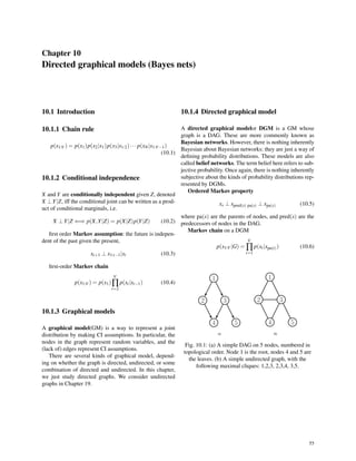 Chapter 10
Directed graphical models (Bayes nets)
10.1 Introduction
10.1.1 Chain rule
p(x1:V ) = p(x1)p(x2|x1)p(x3|x1:2)··· p(xN|x1:V−1)
(10.1)
10.1.2 Conditional independence
X and Y are conditionally independent given Z, denoted
X ⊥Y|Z, iff the conditional joint can be written as a prod-
uct of conditional marginals, i.e.
X ⊥ Y|Z ⇐⇒ p(X,Y|Z) = p(X|Z)p(Y|Z) (10.2)
ﬁrst order Markov assumption: the future is indepen-
dent of the past given the present,
xt+1 ⊥ x1:t−1|xt (10.3)
ﬁrst-order Markov chain
p(x1:V ) = p(x1)
V
∏
t=2
p(xt|xt−1) (10.4)
10.1.3 Graphical models
A graphical model(GM) is a way to represent a joint
distribution by making CI assumptions. In particular, the
nodes in the graph represent random variables, and the
(lack of) edges represent CI assumptions.
There are several kinds of graphical model, depend-
ing on whether the graph is directed, undirected, or some
combination of directed and undirected. In this chapter,
we just study directed graphs. We consider undirected
graphs in Chapter 19.
10.1.4 Directed graphical model
A directed graphical modelor DGM is a GM whose
graph is a DAG. These are more commonly known as
Bayesian networks. However, there is nothing inherently
Bayesian about Bayesian networks: they are just a way of
deﬁning probability distributions. These models are also
called belief networks. The term belief here refers to sub-
jective probability. Once again, there is nothing inherently
subjective about the kinds of probability distributions rep-
resented by DGMs.
Ordered Markov property
xs ⊥ xpred(s) pa(s) ⊥ xpa(s) (10.5)
where pa(s) are the parents of nodes, and pred(s) are the
predecessors of nodes in the DAG.
Markov chain on a DGM
p(x1:V |G) =
V
∏
t=1
p(xt|xpa(t)) (10.6)
Fig. 10.1: (a) A simple DAG on 5 nodes, numbered in
topological order. Node 1 is the root, nodes 4 and 5 are
the leaves. (b) A simple undirected graph, with the
following maximal cliques: 1,2,3, 2,3,4, 3,5.
55
 