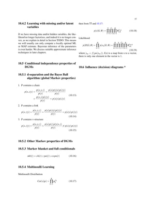 57
10.4.2 Learning with missing and/or latent
variables
If we have missing data and/or hidden variables, the like-
lihood no longer factorizes, and indeed it is no longer con-
vex, as we explain in detail in Section TODO. This means
we will usually can only compute a locally optimal ML
or MAP estimate. Bayesian inference of the parameters
is even harder. We discuss suitable approximate inference
techniques in later chapters.
10.5 Conditional independence properties of
DGMs
10.5.1 d-separation and the Bayes Ball
algorithm (global Markov properties)
1. P contains a chain
p(x,z|y) =
p(x,y,z)
p(y)
=
p(x)p(y|x)p(z|y)
p(y)
=
p(x,y)p(z|y)
p(y)
= p(x|y)p(z|y)
(10.13)
2. P contains a fork
p(x,z|y) =
p(x,y,z)
p(y)
=
p(y)p(x|y)p(z|y)
p(y)
= p(x|y)p(z|y)
(10.14)
3. P contains v-structure
p(x,z|y) =
p(x,y,z)
p(y)
=
p(x)p(z)p(y|x,z)
p(y)
̸= p(x|y)p(z|y)
(10.15)
10.5.2 Other Markov properties of DGMs
10.5.3 Markov blanket and full conditionals
mb(t) = ch(t)∪ pa(t)∪copa(t) (10.16)
10.5.4 Multinoulli Learning
Multinoulli Distribution
Cat(x|µ) =
K
∏
k=1
µ
xk
k (10.17)
then from ?? and 10.17:
p(x|G,θ) =
V
∏
v=1
Cv
∏
c=1
K
∏
k=1
θ
yvck
vck (10.18)
Likelihood
p(D|G,θ) =
N
∏
n=1
p(xn|G,θ) =
N
∏
n=1
V
∏
v=1
Cnv
∏
c=1
K
∏
k=1
θ
ynvck
vck
(10.19)
where ynv = f(pa(xnv)), f(x) is a map from x to a vector,
there is only one element in the vector is 1.
10.6 Inﬂuence (decision) diagrams *
 