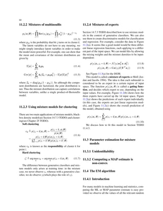 60
11.2.2 Mixtures of multinoullis
pk(xi|θ) =
D
∏
j=1
Ber(xij|µjk) =
D
∏
j=1
µ
xij
jk (1− µjk)1−xij
(11.3)
where µjk is the probability that bit j turns on in cluster k.
The latent variables do not have to any meaning, we
might simply introduce latent variables in order to make
the model more powerful. For example, one can show that
the mean and covariance of the mixture distribution are
given by
E[x] =
K
∑
k=1
πkµk (11.4)
Cov[x] =
K
∑
k=1
πk(Σk +µkµT
k )−E[x]E[x]T
(11.5)
where Σk = diag(µjk(1 − µjk)). So although the compo-
nent distributions are factorized, the joint distribution is
not. Thus the mixture distribution can capture correlations
between variables, unlike a single product-of-Bernoullis
model.
11.2.3 Using mixture models for clustering
There are two main applications of mixture models, black-
box density model(see Section 14.7.3 TODO) and cluster-
ing(see Chapter 25 TODO).
Soft clustering
rik ≜ p(zi = k|xi,θ) =
p(zi = k,xi|θ)
p(xi|θ)
=
p(zi = k|θ)p(xi|zi = k,θ)
∑K
k′=1 p(zi = k′|θ)p(xi|zi = k′,θ)
(11.6)
where rik is known as the responsibility of cluster k for
point i.
Hard clustering
z∗
i ≜ argmax
k
rik = argmax
k
p(zi = k|xi,θ) (11.7)
The difference between generative classiﬁers and mix-
ture models only arises at training time: in the mixture
case, we never observe zi, whereas with a generative clas-
siﬁer, we do observe yi(which plays the role of zi).
11.2.4 Mixtures of experts
Section 14.7.3 TODO described how to use mixture mod-
els in the context of generative classiﬁers. We can also
use them to create discriminative models for classiﬁcation
and regression. For example, consider the data in Figure
11.2(a). It seems like a good model would be three differ-
ent linear regression functions, each applying to a differ-
ent part of the input space. We can model this by allowing
the mixing weights and the mixture densities to be input-
dependent:
p(yi|xi,zi = k,θ) = N(yi|wT
k x,σ2
k ) (11.8)
p(zi|xi,θ) = Cat(zi|S(V T
xi)) (11.9)
See Figure 11.3(a) for the DGM.
This model is called a mixture of experts or MoE (Jor-
dan and Jacobs 1994). The idea is that each submodel is
considered to be an expert in a certain region of input
space. The function p(zi|xi,θ) is called a gating func-
tion, and decides which expert to use, depending on the
input values. For example, Figure 11.2(b) shows how the
three experts have carved up the 1d input space, Figure
11.2(a) shows the predictions of each expert individually
(in this case, the experts are just linear regression mod-
els), and Figure 11.2(c) shows the overall prediction of
the model, obtained using
p(yi|xi,θ) =
K
∑
k=1
p(zi = k|xi,θ)p(yi|xi,zi = k,θ)
(11.10)
We discuss how to ﬁt this model in Section TODO
11.4.3.
11.3 Parameter estimation for mixture
models
11.3.1 Unidentiﬁability
11.3.2 Computing a MAP estimate is
non-convex
11.4 The EM algorithm
11.4.1 Introduction
For many models in machine learning and statistics, com-
puting the ML or MAP parameter estimate is easy pro-
vided we observe all the values of all the relevant random
 