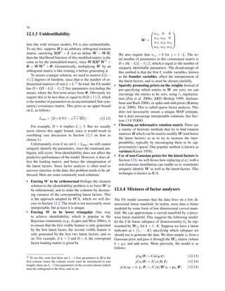 70
12.1.3 Unidentiﬁability
Just like with mixture models, FA is also unidentiﬁable.
To see this, suppose R is an arbitrary orthogonal rotation
matrix, satisfying RRT = I. Let us deﬁne ˜W = W R,
then the likelihood function of this modiﬁed matrix is the
same as for the unmodiﬁed matrix, since W RRT W T +
Ψ = W W T + Ψ. Geometrically, multiplying W by an
orthogonal matrix is like rotating z before generating x.
To ensure a unique solution, we need to remove L(L−
1)/2 degrees of freedom, since that is the number of or-
thonormal matrices of size L×L.22 In total, the FA model
has D + LD − L(L − 1)/2 free parameters (excluding the
mean), where the ﬁrst term arises from Ψ. Obviously we
require this to be less than or equal to D(D+1)/2, which
is the number of parameters in an unconstrained (but sym-
metric) covariance matrix. This gives us an upper bound
on L, as follows:
Lmax = ⌊D+0.5(1−
√
1+8D)⌋ (12.12)
For example, D = 6 implies L ≤ 3. But we usually
never choose this upper bound, since it would result in
overﬁtting (see discussion in Section 12.3 on how to
choose L).
Unfortunately, even if we set L < Lmax, we still cannot
uniquely identify the parameters, since the rotational am-
biguity still exists. Non-identiﬁability does not affect the
predictive performance of the model. However, it does af-
fect the loading matrix, and hence the interpretation of
the latent factors. Since factor analysis is often used to
uncover structure in the data, this problem needs to be ad-
dressed. Here are some commonly used solutions:
• Forcing W to be orthonormal Perhaps the cleanest
solution to the identiﬁability problem is to force W to
be orthonormal, and to order the columns by decreas-
ing variance of the corresponding latent factors. This
is the approach adopted by PCA, which we will dis-
cuss in Section 12.2. The result is not necessarily more
interpretable, but at least it is unique.
• Forcing W to be lower triangular One way
to achieve identiﬁability, which is popular in the
Bayesian community (e.g., (Lopes and West 2004)), is
to ensure that the ﬁrst visible feature is only generated
by the ﬁrst latent factor, the second visible feature is
only generated by the ﬁrst two latent factors, and so
on. For example, if L = 3 and D = 4, the correspond
factor loading matrix is given by
22 To see this, note that there are L − 1 free parameters in R in the
ﬁrst column (since the column vector must be normalized to unit
length), there are L−2 free parameters in the second column (which
must be orthogonal to the ﬁrst), and so on.
W =




w11 0 0
w21 w22 0
w31 w32 w33
w41 w32 w43




We also require that wj j > 0 for j = 1 : L. The to-
tal number of parameters in this constrained matrix is
D+DL−L(L−1)/2, which is equal to the number of
uniquely identiﬁable parameters. The disadvantage of
this method is that the ﬁrst L visible variables, known
as the founder variables, affect the interpretation of
the latent factors, and so must be chosen carefully.
• Sparsity promoting priors on the weights Instead of
pre-specifying which entries in W are zero, we can
encourage the entries to be zero, using ℓ1 regulariza-
tion (Zou et al. 2006), ARD (Bishop 1999; Archam-
beau and Bach 2008), or spike-and-slab priors (Rattray
et al. 2009). This is called sparse factor analysis. This
does not necessarily ensure a unique MAP estimate,
but it does encourage interpretable solutions. See Sec-
tion 13.8 TODO.
• Choosing an informative rotation matrix There are
a variety of heuristic methods that try to ﬁnd rotation
matrices R which can be used to modify W (and hence
the latent factors) so as to try to increase the inter-
pretability, typically by encouraging them to be (ap-
proximately) sparse. One popular method is known as
varimax(Kaiser 1958).
• Use of non-Gaussian priors for the latent factors In
Section 12.6, we will dicuss how replacing p(zi) with a
non-Gaussian distribution can enable us to sometimes
uniquely identify W as well as the latent factors. This
technique is known as ICA.
12.1.4 Mixtures of factor analysers
The FA model assumes that the data lives on a low di-
mensional linear manifold. In reality, most data is better
modeled by some form of low dimensional curved mani-
fold. We can approximate a curved manifold by a piece-
wise linear manifold. This suggests the following model:
let the k’th linear subspace of dimensionality Lk be rep-
resented by W k, for k = 1 : K. Suppose we have a latent
indicator qi ∈ {1,··· ,K} specifying which subspace we
should use to generate the data. We then sample zi from a
Gaussian prior and pass it through the W k matrix (where
k = qi), and add noise. More precisely, the model is as
follows:
p(qi|θ) = Cat(qiπ) (12.13)
p(zi|θ) = N(zi|0,I) (12.14)
p(xi|qi = k,zi,θ) = N(xi|W zi +µk,Ψ) (12.15)
 