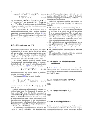 74
p(zi|xi, ˆθ) = N(zi| ˆF
−1
ˆW
T
xi,σ2 ˆF
−1
) (12.44)
ˆF ≜ ˆW
T
ˆW +σ2
I (12.45)
(Do not confuse F = W T W +σ2I with C = W W T +
σ2I.) Hence, as σ2 → 0, we ﬁnd ˆW → V , ˆF → I and
zi → V T xi. Thus the posterior mean is obtained by an
orthogonal projection of the data onto the column space
of V , as in classical PCA.
Note, however, that if σ2 → 0, the posterior mean is
not an orthogonal projection, since it is shrunk somewhat
towards the prior mean, as illustrated in Figure 12.1(b).
This sounds like an undesirable property, but it means that
the reconstructions will be closer to the overall data mean,
ˆµ = ¯x.
12.2.4 EM algorithm for PCA
Although the usual way to ﬁt a PCA model uses eigen-
vector methods, or the SVD, we can also use EM, which
will turn out to have some advantages that we discuss be-
low. EM for PCA relies on the probabilistic formulation
of PCA. However the algorithm continues to work in the
zero noise limit, σ2 = 0, as shown by (Roweis 1997).
Let ˜Z be a L × N matrix storing the posterior means
(low-dimensional representations) along its columns.
Similarly, let ˜X = XT store the original data along its
columns. From Equation 12.44, when σ2 = 0, we have
˜Z = (W T
W )−1
W T ˜X (12.46)
This constitutes the E step. Notice that this is just an or-
thogonal projection of the data.
From Equation 12.26, the M step is given by
ˆW =
(
N
∑
i=1
xiE[zi]T
)(
N
∑
i=1
E[zi]E[zi]T
)−1
(12.47)
where we exploited the fact that Σ = cov[zi|xi,θ] = 0
when σ2 = 0.
(Tipping and Bishop 1999) showed that the only sta-
ble ﬁxed point of the EM algorithm is the globally op-
timal solution. That is, the EM algorithm converges to a
solution where W spans the same linear subspace as that
deﬁned by the ﬁrst L eigenvectors. However, if we want
W to be orthogonal, and to contain the eigenvectors in
descending order of eigenvalue, we have to orthogonalize
the resulting matrix (which can be done quite cheaply).
Alternatively, we can modify EM to give the principal ba-
sis directly (Ahn and Oh 2003).
This algorithm has a simple physical analogy in the
case D = 2 and L = 1(Roweis 1997). Consider some
points in R2 attached by springs to a rigid rod, whose ori-
entation is deﬁned by a vector w. Let zi be the location
where the i’th spring attaches to the rod. See Figure 12.11
of MLAPP for an illustration.
Apart from this pleasing intuitive interpretation, EM
for PCA has the following advantages over eigenvector
methods:
• EM can be faster. In particular, assuming N,D ≫ L,
the dominant cost of EM is the projection operation
in the E step, so the overall time is O(TLND), where
T is the number of iterations. This is much faster
than the O(min(ND2,DN2)) time required by straight-
forward eigenvector methods, although more sophisti-
cated eigenvector methods, such as the Lanczos algo-
rithm, have running times comparable to EM.
• EM can be implemented in an online fashion, i.e., we
can update our estimate of W as the data streams in.
• EM can handle missing data in a simple way (see Sec-
tion 12.1.6).
• EM can be extended to handle mixtures of PPCA/ FA
models.
• EM can be modiﬁed to variational EM or to variational
Bayes EM to ﬁt more complex models.
12.3 Choosing the number of latent
dimensions
In Section 11.5, we discussed how to choose the number
of components K in a mixture model. In this section, we
discuss how to choose the number of latent dimensions L
in a FA/PCA model.
12.3.1 Model selection for FA/PPCA
TODO
12.3.2 Model selection for PCA
TODO
12.4 PCA for categorical data
In this section, we consider extending the factor analy-
sis model to the case where the observed data is categori-
cal rather than real-valued. That is, the data has the form
 