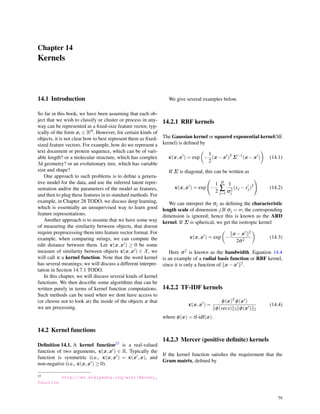 Chapter 14
Kernels
14.1 Introduction
So far in this book, we have been assuming that each ob-
ject that we wish to classify or cluster or process in any-
way can be represented as a ﬁxed-size feature vector, typ-
ically of the form xi ∈ RD. However, for certain kinds of
objects, it is not clear how to best represent them as ﬁxed-
sized feature vectors. For example, how do we represent a
text document or protein sequence, which can be of vari-
able length? or a molecular structure, which has complex
3d geometry? or an evolutionary tree, which has variable
size and shape?
One approach to such problems is to deﬁne a genera-
tive model for the data, and use the inferred latent repre-
sentation and/or the parameters of the model as features,
and then to plug these features in to standard methods. For
example, in Chapter 28 TODO, we discuss deep learning,
which is essentially an unsupervised way to learn good
feature representations.
Another approach is to assume that we have some way
of measuring the similarity between objects, that doesnt
require preprocessing them into feature vector format. For
example, when comparing strings, we can compute the
edit distance between them. Let κ(x,x′) ≥ 0 be some
measure of similarity between objects κ(x,x′) ∈ X, we
will call κ a kernel function. Note that the word kernel
has several meanings; we will discuss a different interpre-
tation in Section 14.7.1 TODO.
In this chapter, we will discuss several kinds of kernel
functions. We then describe some algorithms that can be
written purely in terms of kernel function computations.
Such methods can be used when we dont have access to
(or choose not to look at) the inside of the objects x that
we are processing.
14.2 Kernel functions
Deﬁnition 14.1. A kernel function23 is a real-valued
function of two arguments, κ(x,x′) ∈ R. Typically the
function is symmetric (i.e., κ(x,x′) = κ(x′,x), and
non-negative (i.e., κ(x,x′) ≥ 0).
23 http://en.wikipedia.org/wiki/Kernel_
function
We give several examples below.
14.2.1 RBF kernels
The Gaussian kernel or squared exponential kernel(SE
kernel) is deﬁned by
κ(x,x′
) = exp
(
−
1
2
(x−x′
)T
Σ−1
(x−x′
)
)
(14.1)
If Σ is diagonal, this can be written as
κ(x,x′
) = exp
(
−
1
2
D
∑
j=1
1
σ2
j
(xj −x′
j)2
)
(14.2)
We can interpret the σj as deﬁning the characteristic
length scale of dimension j.If σj = ∞, the corresponding
dimension is ignored; hence this is known as the ARD
kernel. If Σ is spherical, we get the isotropic kernel
κ(x,x′
) = exp
(
−
∥x−x′∥2
2σ2
)
(14.3)
Here σ2 is known as the bandwidth. Equation 14.4
is an example of a radial basis function or RBF kernel,
since it is only a function of ∥x−x′∥2.
14.2.2 TF-IDF kernels
κ(x,x′
) =
ϕ(x)T ϕ(x′)
∥ϕ(vecx)∥2∥ϕ(x′)∥2
(14.4)
where ϕ(x) = tf-idf(x).
14.2.3 Mercer (positive deﬁnite) kernels
If the kernel function satisﬁes the requirement that the
Gram matrix, deﬁned by
79
 