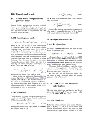 81
14.2.7 Pyramid match kernels
14.2.8 Kernels derived from probabilistic
generative models
Suppose we have a probabilistic generative model of
feature vectors, p(x|θ). Then there are several ways we
can use this model to deﬁne kernel functions, and thereby
make the model suitable for discriminative tasks. We
sketch two approaches below.
14.2.8.1 Probability product kernels
κ(xi,xj) =
∫
p(x|xi)ρ
p(x|xj)ρ
dx (14.14)
where ρ > 0, and p(x|xi) is often approximated
by p(x|ˆθ(xi)),where ˆθ(xi) is a parameter estimate
computed using a single data vector. This is called a
probability product kernel(Jebara et al. 2004).
Although it seems strange to ﬁt a model to a single data
point, it is important to bear in mind that the ﬁtted model
is only being used to see how similar two objects are. In
particular, if we ﬁt the model to xi and then the model
thinks xj is likely, this means that xi and xj are similar.
For example, suppose p(x|θ) ∼ N(µ,σ2I), where σ2 is
ﬁxed. If ρ = 1, and we use ˆµ(xi) = xi and ˆµ(xj) = xj,
we ﬁnd (Jebara et al. 2004, p825) that
κ(xi,xj) =
1
(4πσ2)D/2
exp
(
−
1
4σ2
∥xi −xj∥2
)
(14.15)
which is (up to a constant factor) the RBF kernel.
It turns out that one can compute Equation 14.14 for
a variety of generative models, including ones with latent
variables, such as HMMs. This provides one way to de-
ﬁne kernels on variable length sequences. Furthermore,
this technique works even if the sequences are of real-
valued vectors, unlike the string kernel in Section 14.2.6.
See (Jebara et al. 2004) for further details
14.2.8.2 Fisher kernels
A more efﬁcient way to use generative models to deﬁne
kernels is to use a Fisher kernel (Jaakkola and Haussler
1998) which is deﬁned as follows:
κ(xi,xj) = g(xi)T
F −1
g(xj) (14.16)
where g is the gradient of the log likelihood, or score vec-
tor, evaluated at the MLE ˆθ
g(x) ≜
d
dθ
log p(x|θ)|ˆθ (14.17)
and F is the Fisher information matrix, which is essen-
tially the Hessian:
F ≜
[
∂2
∂θi∂θj
log p(x|θ)
]
|ˆθ (14.18)
Note that ˆθ is a function of all the data, so the similarity
of xi and xj is computed in the context of all the data as
well. Also, note that we only have to ﬁt one model.
14.3 Using kernels inside GLMs
14.3.1 Kernel machines
We deﬁne a kernel machine to be a GLM where the input
feature vector has the form
ϕ(x) = (κ(x,µ1),··· ,κ(x,µK)) (14.19)
where µk ∈ X are a set of K centroids. If κ is an RBF
kernel, this is called an RBF network. We discuss ways
to choose the µk parameters below. We will call Equation
14.19 a kernelised feature vector. Note that in this ap-
proach, the kernel need not be a Mercer kernel.
We can use the kernelized feature vector for logistic
regression by deﬁning p(y|x,θ) = Ber(y|wT ϕ(x)). This
provides a simple way to deﬁne a non-linear decision
boundary. For example, see Figure 14.1.
We can also use the kernelized feature vec-
tor inside a linear regression model by deﬁning
p(y|x,θ) = N(y|wT ϕ(x),σ2).
14.3.2 L1VMs, RVMs, and other sparse
vector machines
The main issue with kernel machines is: how do we
choose the centroids µk? We can use sparse vector
machine, L1VM, L2VM, RVM, SVM.
14.4 The kernel trick
Rather than deﬁning our feature vector in terms of kernels,
ϕ(x) = (κ(x,x1),··· ,κ(x,xN)), we can instead work
with the original feature vectors x, but modify the algo-
rithm so that it replaces all inner products of the form
 