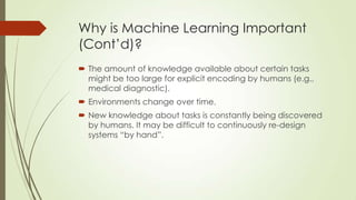 Why is Machine Learning Important
(Cont’d)?
 The amount of knowledge available about certain tasks
might be too large for explicit encoding by humans (e.g.,
medical diagnostic).
 Environments change over time.

 New knowledge about tasks is constantly being discovered
by humans. It may be difficult to continuously re-design
systems “by hand”.

 