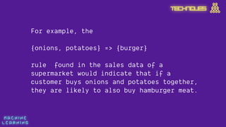 M A C H I N E  
L E A R N I N G
For example, the
 
{onions, potatoes} => {burger}
rule found in the sales data of a
supermarket would indicate that if a
customer buys onions and potatoes together,
they are likely to also buy hamburger meat.
TECHNIQUES
 