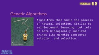 M A C H I N E  
L E A R N I N G
MODELS
Genetic Algorithms
Algorithms that mimic the process
of natural selection. Similar to
reinforcement learning, but rely
on more biologically inspired
things like genetic crossover,
mutation, and selection.
 