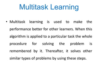 • Multitask learning is used to make the
performance better for other learners. When this
algorithm is applied to a particular task the whole
procedure for solving the problem is
remembered by it. Thereafter, it solves other
similar types of problems by using these steps.
Multitask Learning
 
