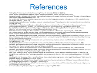 • Welling, Max. "A first encounter with Machine Learning." Irvine, CA: University of California 12 (2011).
• Bowles, Michael. Machine learning in Python: essential techniques for predictive analysis. John Wiley & Sons, (2015).
• Kotsiantis, Sotiris B., I. Zaharakis, and P. Pintelas. "Supervised machine learning: A review of classification techniques." Emerging artificial intelligence
applications in computer engineering 160 (2007): 3-24.
• Hu, Yuh-Jyh, et al. "Decision tree-based learning to predict patient controlled analgesia consumption and readjustment." BMC medical informatics
and decision making 12.1 (2012): 131.
• Lowd, Daniel, and Pedro Domingos. "Naive Bayes models for probability estimation." Proceedings of the 22nd international conference on Machine
learning. ACM, 2005.
• Uddin, Muhammad Fahim, Soumita Banerjee, and Jeongkyu Lee. "Recommender system framework for academic choices: Personality based
recommendation engine (PBRE)." 2016 IEEE 17th International Conference on Information Reuse and Integration (IRI). IEEE, 2016.
• Saputra, Muhammad Firman Aji, Triyanna Widiyaningtyas, and Aji Prasetya Wibawa. "Illiteracy Classification Using K Means-Naïve Bayes
Algorithm." JOIV: International Journal on Informatics Visualization 2.3 (2018): 153-158.
• Shalev-Shwartz, Shai, et al. "Pegasos: Primal estimated sub-gradient solver for svm." Mathematical programming 127.1 (2011): 3-30.
• Lim, Chungsoo, Seong-Ro Lee, and Joon-Hyuk Chang. "Efficient implementation of an SVM-based speech/music classifier by enhancing temporal
locality in support vector references." IEEE Transactions on Consumer Electronics 58.3 (2012): 898-904.
• Dey, Ayon. "Machine learning algorithms: a review." International Journal of Computer Science and Information Technologies 7.3 (2016): 1174-1179.
• Zhou, Pei-Yuan, and Keith CC Chan. "A model-based multivariate time series clustering algorithm." Pacific-Asia Conference on Knowledge Discovery
and Data Mining. Springer, Cham, 2014.
• Zhu, Xiaojin, and Andrew B. Goldberg. "Introduction to semi-supervised learning." Synthesis lectures on artificial intelligence and machine
learning 3.1 (2009): 1-130.
• Zhu, Xiaojin Jerry. Semi-supervised learning literature survey. University of Wisconsin-Madison Department of Computer Sciences, 2005.
• Dey, Ayon. "Machine learning algorithms: a review." International Journal of Computer Science and Information Technologies 7.3 (2016): 1174-1179.
• Harrington, Peter. Machine learning in action. Manning Publications Co., (2012).
• Andrecut, Mircea. "Parallel GPU implementation of iterative PCA algorithms." Journal of Computational Biology 16.11 (2009): 1593-1599.
• Dey, Ayon. "Machine learning algorithms: a review." International Journal of Computer Science and Information Technologies 7.3 (2016): 1174-1179.
• Caruana, Rich. "Multitask learning." Machine learning 28.1 (1997): 41-75.D.
• Opitz, David, and Richard Maclin. "Popular ensemble methods: An empirical study." Journal of artificial intelligence research 11 (1999): 169-198.
• Zhang, Min-Ling, and Zhi-Hua Zhou. "Exploiting unlabeled data to enhance ensemble diversity." Data mining and knowledge discovery 26.1 (2013):
98-129.
• Kim, Dong Gil, et al. "Developing of New a Tensorflow Tutorial Model on Machine Learning: Focusing on the Kaggle Titanic Dataset." IEMEK Journal of
Embedded Systems and Applications 14.4 (2019): 207-218.
• V. Sharma, S. Rai, A. Dev, “A Comprehensive Study of Artificial Neural Networks”, International Journal of Advanced Research in Computer Science
and Software Engineering, ISSN 2277128X, Volume 2, Issue 10, (2012)
• Hiregoudar, S. B., K. Manjunath, and K. S. Patil. "A survey: research summary on neural networks." International Journal of Research in Engineering
and Technology 3.15 (2014): 385-389.
• Instance-based learning, https://en.wikipedia.org/wiki/Instance-based_learning,14.10.2019
References
 