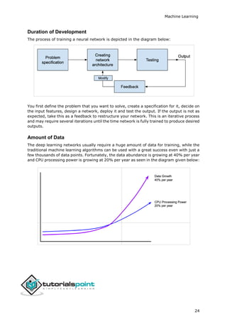 Machine Learning
24
Duration of Development
The process of training a neural network is depicted in the diagram below:
You first define the problem that you want to solve, create a specification for it, decide on
the input features, design a network, deploy it and test the output. If the output is not as
expected, take this as a feedback to restructure your network. This is an iterative process
and may require several iterations until the time network is fully trained to produce desired
outputs.
Amount of Data
The deep learning networks usually require a huge amount of data for training, while the
traditional machine learning algorithms can be used with a great success even with just a
few thousands of data points. Fortunately, the data abundance is growing at 40% per year
and CPU processing power is growing at 20% per year as seen in the diagram given below:
 