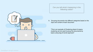 What do you understand from Measures and Dimensions?
Each field from the data source is automatically assigned a
datatype (such as string, integer) and a role (dimension or
measure)
Aggregation applied on measures is ‘Sum’ by default but you
can always change the default aggregation in the settings
Can you tell what’s happening in the
following cases?
A. Grouping documents into different categories based on the
topic and content of each document
“This is an example of Clustering where K-means
clustering can be used to group the documents by
topics using bag-of-words approach”
 