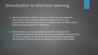 Introduction to Machine Learning
 Machine learning is a field of computer science that uses statistical
techniques to give computer systems the ability to "learn" (e.g.,
progressively improve performance on a specific task) with data, without
being explicitly programmed. (Wikipedia)
 Machine learning is closely related to (and often overlaps with)
computational statistics, which also focuses on prediction-making through
the use of computers. It has strong ties to mathematical optimization,
which delivers methods, theory and application domains to the field.
 