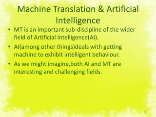 Machine Translation & Artificial IntelligenceMT is an important sub-discipline of the widerfield of Artificial Intelligence(AI).AI(amongotherthings)deals withgetting machine to exhibit intelligent behaviour.As wemightimagine,both AI and MT are interesting and challengingfields.10