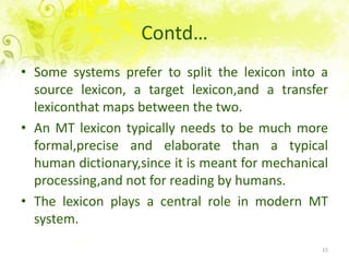 Contd…Somesystemsprefer to split the lexiconinto a source lexicon, a targetlexicon,and a transferlexiconthatmapsbetween the two.An MT lexicontypicallyneeds to bemuch more formal,precise and elaboratethan a typicalhumandictionary,sinceitismeant for mechanicalprocessing,and not for reading by humans.The lexiconplays a central role in modern MT system.15