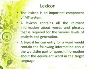 LexiconThe lexiconis an important component of MT system.A lexiconcontains all the relevant information about words and phrases thatisrequired for the variouslevels of analysis and generation.A typicallexicon entry for a wordwouldcontain the following information about the word:the part of speech,information about the equivalentword in the targetlanguage. 16