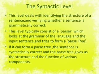 The SyntacticLevelThis level deals withidentifying the structure of a sentence,andverifyingwhether a sentence isgrammatically correct.This leveltypicallyconsist of a ‘parser’ which looks at the grammar of the language,and the input sentence,and tries to form a ‘parseTree’.If itcanform a parsetree ,the sentence issyntactically correct and the parsetreegives us the structure and the function of various components.22