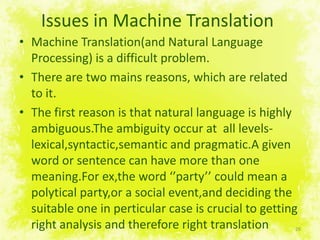 Issues in Machine TranslationMachine Translation(and Natural LanguageProcessing) is a difficultproblem.There are two mains reasons, which are related to it.The first reasonisthatnaturallanguageishighlyambiguous.Theambiguityoccurat  all levels-lexical,syntactic,semantic and pragmatic.Agivenword or sentence can have more than one meaning.Forex,theword ‘’party’’ couldmean a polyticalparty,or a social event,anddeciding the suitable one in perticular case is crucial to getting right analysis and therefore right translation 26