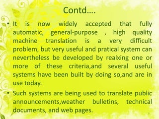 Contd….It isnowwidelyacceptedthatfullyautomatic, general-purpose , highquality machine translation is a verydifficultproblem, but veryuseful and pratical system canneverthelessbedeveloped by realxing one or more of thesecriteria,andseveralusefulsystems have been built by doingso,and are in use today.Suchsystems are beingused to translate public announcements,weather bulletins, technical documents, and web pages.5